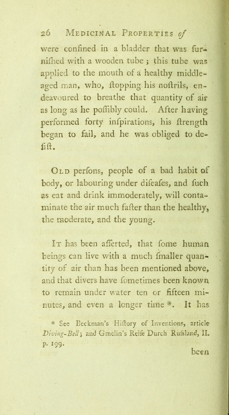 / 26 Medicinal Properties of were confined in a bladder that was fur- nifhed with a wooden tube ; this tube was ' applied to the mouth of a healthy middle- aged man, who, flopping his noftrils, en- deavoured to breathe that quantity of ali- as long as he poffibly,could. After having performed forty infpirations, his flrength began to fail, and he was obliged to de- fift. Old perfons, people of a bad habit of body, or labouring under difeafes, and fuch as eat and drink immoderately, will conta- minate the air much fafter than the healthy, the moderate, and the young. It has been afferted, that fome human beings can live v/ith a much fmaller quan- - llty of air than has been mentioned above, and that divers have fometimes been known to remain under v/ater ten or fifteen mi- nutes, and even a longer time It has ^ See Beckman’s Hiitory of Invention?, article Dimng-Bell\ and Gmdin’s Reife Durch Rufsland, IL p. 199. been