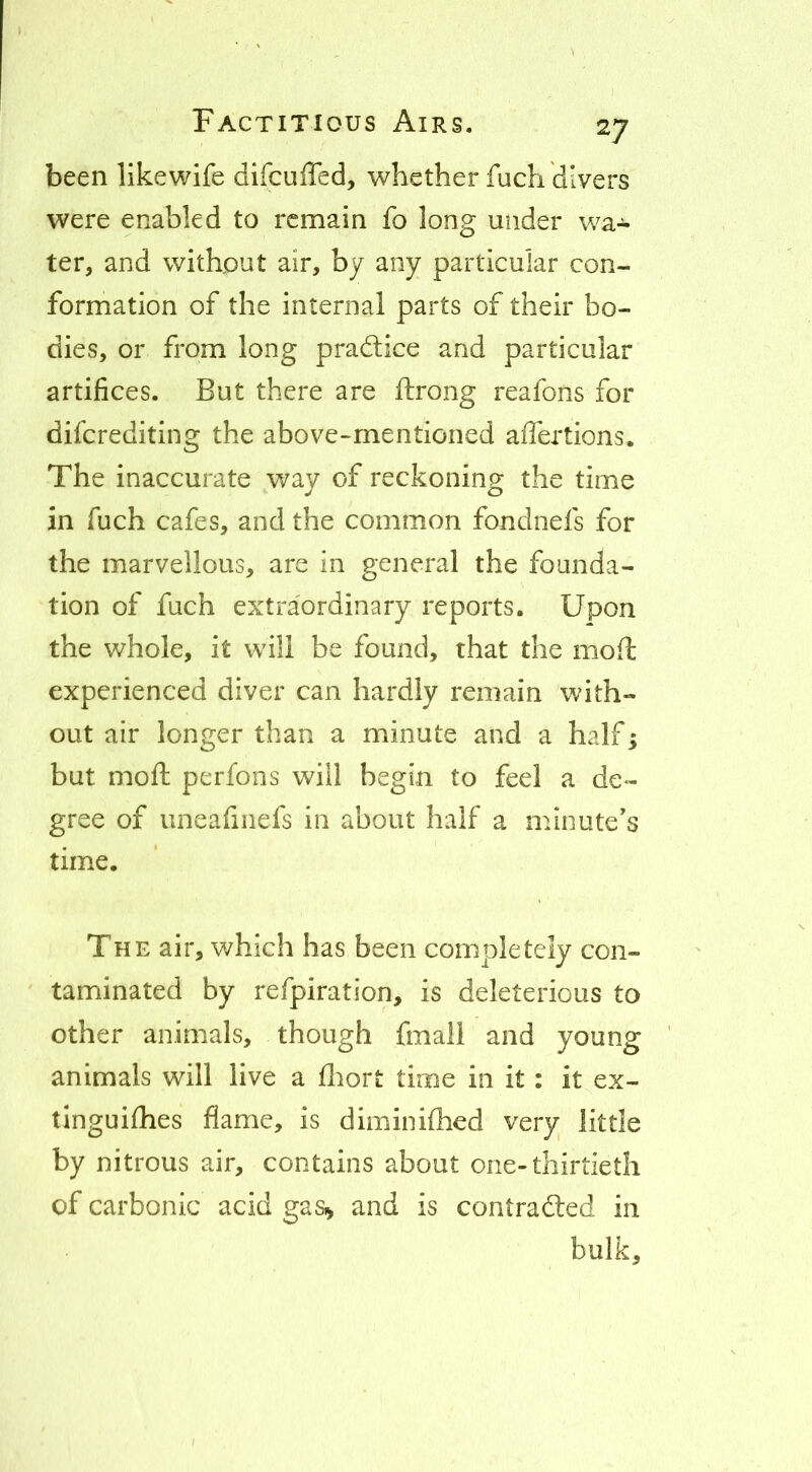 been like wife difcuffed, whether fuch divers were enabled to remain fo long under wa-^ ter, and without air, by any particular con- formation of the internal parts of their bo- dies, or from long practice and particular artifices. But there are ftrong reafons for diferediting the above-mentioned affertions. The inaccurate way of reckoning the time in fuch cafes, and the common fondnefs for the marvellous, are in general the founda- tion of fuch extraordinary reports. Upon the whole, it will be found, that the moil; experienced diver can hardly remain with- out air longer than a minute and a half; but moft perfons will begin to feel a de- gree of iineafiiiefs in about half a minute's time. The air, which has been completely con- taminated by refpiration, is deleterious to other animals, though fmall and young animals will live a fliort time in it: it ex- tlnguifhes flame, is diminiflied very little by nitrous air, contains about one-thirtieth of carbonic acid gas>> and is contra died in bulk.