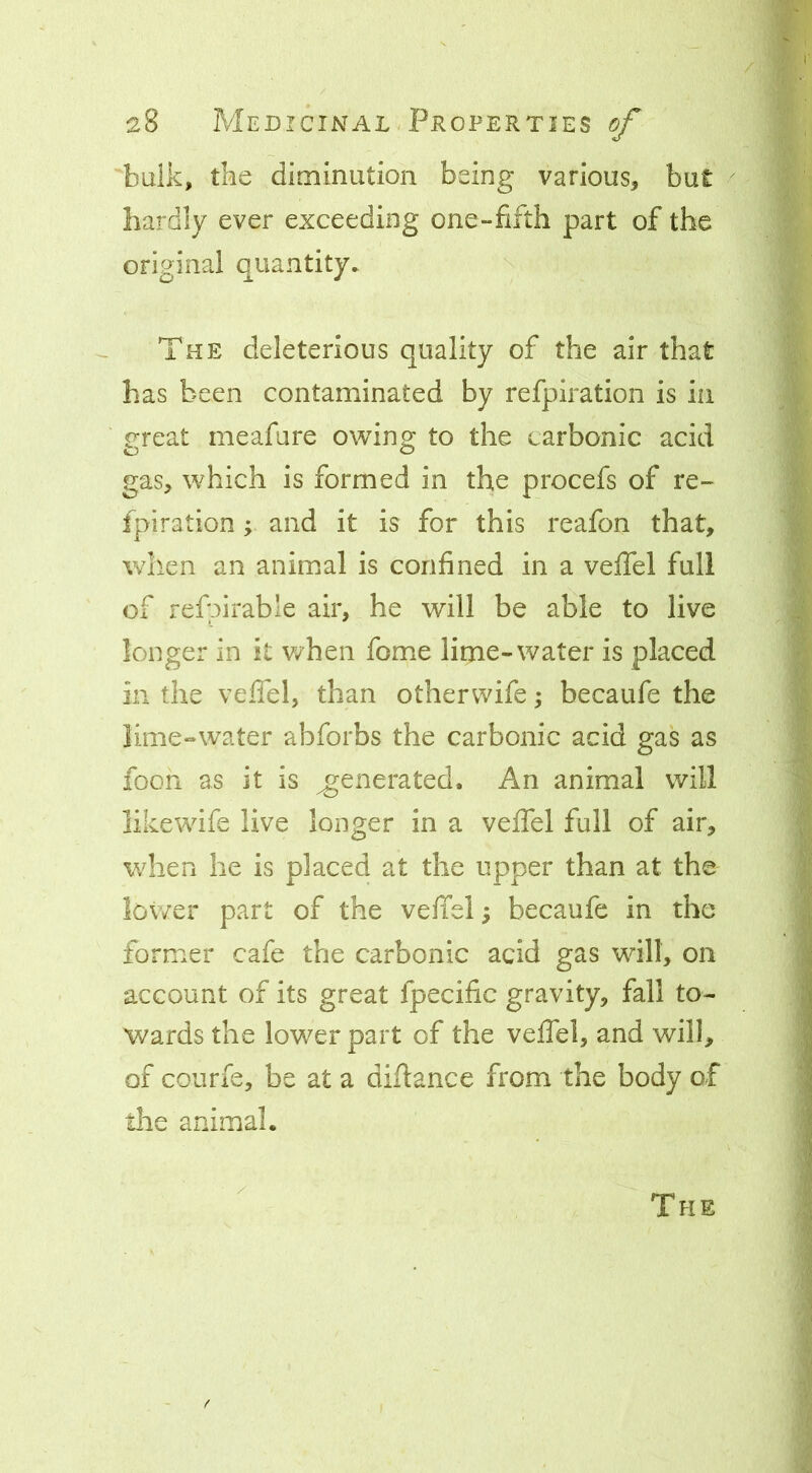 baik, tbe diminution being various^ but hardly ever exceeding one-fifth part of the original quantity, \ The deleterious quality of the air that has been contaminated by refpiration is in creat meafure owin^ to the carbonic acid o o gas, which is formed in the procefs of re- fpiration ; and it is for this reafon that, when an animal is confined in a veffel full of refpirable air, he will be able to live longer in it when fome lime-water is placed in the veffel, than otherwife; becaufe the lime-water abforbs the carbonic acid gas as fooh as it is generated. An animal will likewdfe live longer in a veffel full of air, when he is placed at the upper than at the lower part of the veffel; becaufe in the former cafe the carbonic acid gas will, on account of its great fpecific gravity, fall to- wards the lower part of the veffel, and will, of courfe, be at a didance from the body of tlie animal. The f
