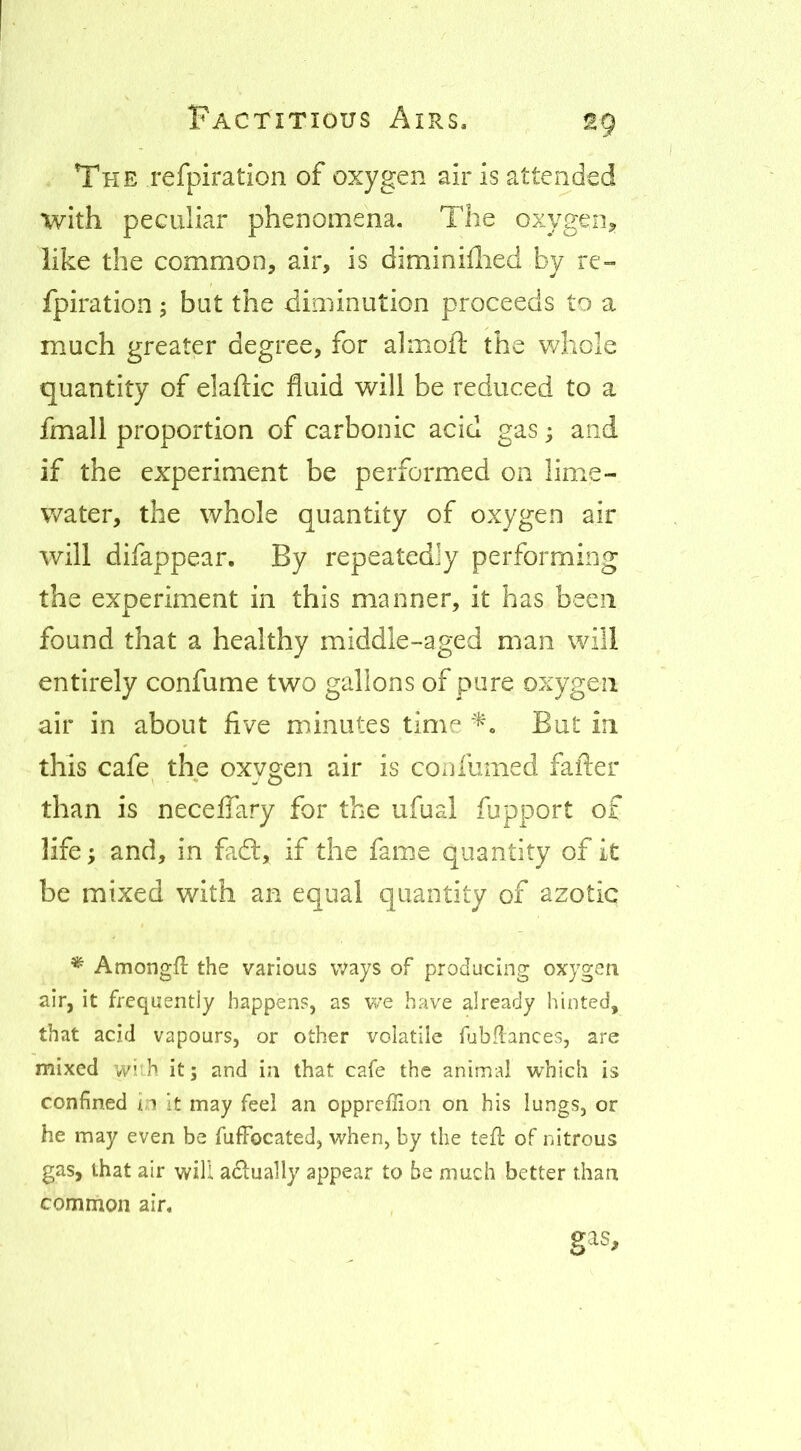 The refpiration of oxygen air is attended with peculiar phenomena. The oxygen^ like the common, air, is diminiilied by re- fpiration ; but the diminution proceeds to a much greater degree, for almoft the whole quantity of elaftic fluid will be reduced to a fmall proportion of carbonic acid gas; and if the experiment be performed on lime- water, the whole quantity of oxygen air will difappear. By repeatedly performing the experiment in this manner, it has been found that a healthy middle-aged man will entirely confume two gallons of pure oxygen air in about five minutes time But in this cafe the oxygen air is con fumed fafter than is neceffary for the ufual fupport of life; and, in fadl, if the fame quantity of it be mixed with an equal quantity of azotic * Amongfl the various ways of producing oxygen air, it frequently happens, as we have already hinted, that acid vapours, or other volatile fubflances, are mixed wi:h it; and in that cafe the animal which is confined in it may fed an opprcffion on his lungs, or he may even be fufFocated, when, by the tefl of nitrous gas, that air will adually appear to be much better than common air. gas.