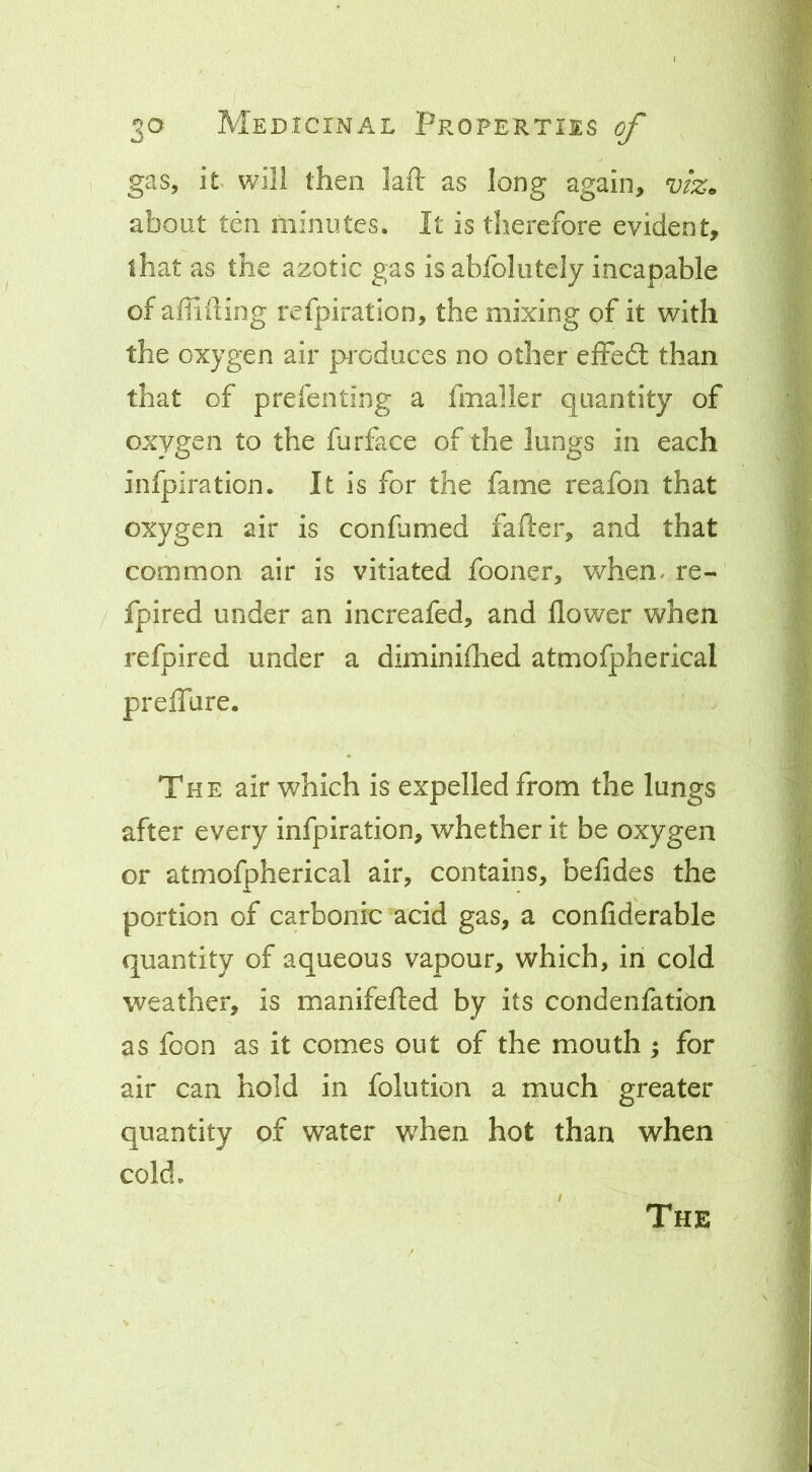 I 30 Medicinal Properties ^ gas, it will then laft as long again, v/z. about ten minutes. It is therefore evident, that as the azotic gas is abfoliitely incapable of aiiiiting refpiration, the mixing of it with the oxygen air produces no other efFedl than that of prefenting a fmalier quantity of oxygen to the furface of the lungs in each infpiration. It is for the fame reafon that oxygen air is confumed fafter, and that common air is vitiated fooner, v/hen. re- fpired under an increafed, and flower when refpired under a diminiflhed atmofpherical preflTure, The air which is expelled from the lungs after every infpiration, whether it be oxygen or atmofpherical air, contains, befides the portion of carbonic acid gas, a confiderable quantity of aqueous vapour, which, in cold weather, is manifefled by its condenfation as fcon as it comes out of the mouth ; for air can hold in folution a much greater quantity of water w^hen hot than when cold. The