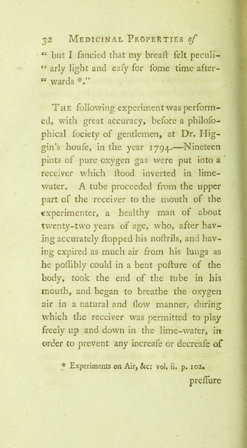 but I fancied that my bread: felt peculi- arly light and eafy for fome time after- wards ' The following experiment was perform- ed, v/ith great accuracy, before a philofo- phical fociety of gentlemen, at Dr. Hig- gin’s houfe, in the year 1794.—Nineteen pints of pure oxygen gas were put into a receiver which flood inverted in lime- water. A tube proceeded from the upper part of the receiver to the mouth of the experimenter, a healthy man of about twenty-two years of age, who, after hav- ing accurately flopped his noflrils, and hav- ing expired as much air from his lungs as he poflibly could in a bent poflure of the body, took the end of the tube in his mouth, and began to breathe the oxygen air in a natural and flow manner, during which the receiver was permitted to play freely up and down in the lime-water, im order to prevent any increafe or decreafe of ^ Experiments on Air, &c; vol. ii. p. 102* preflure