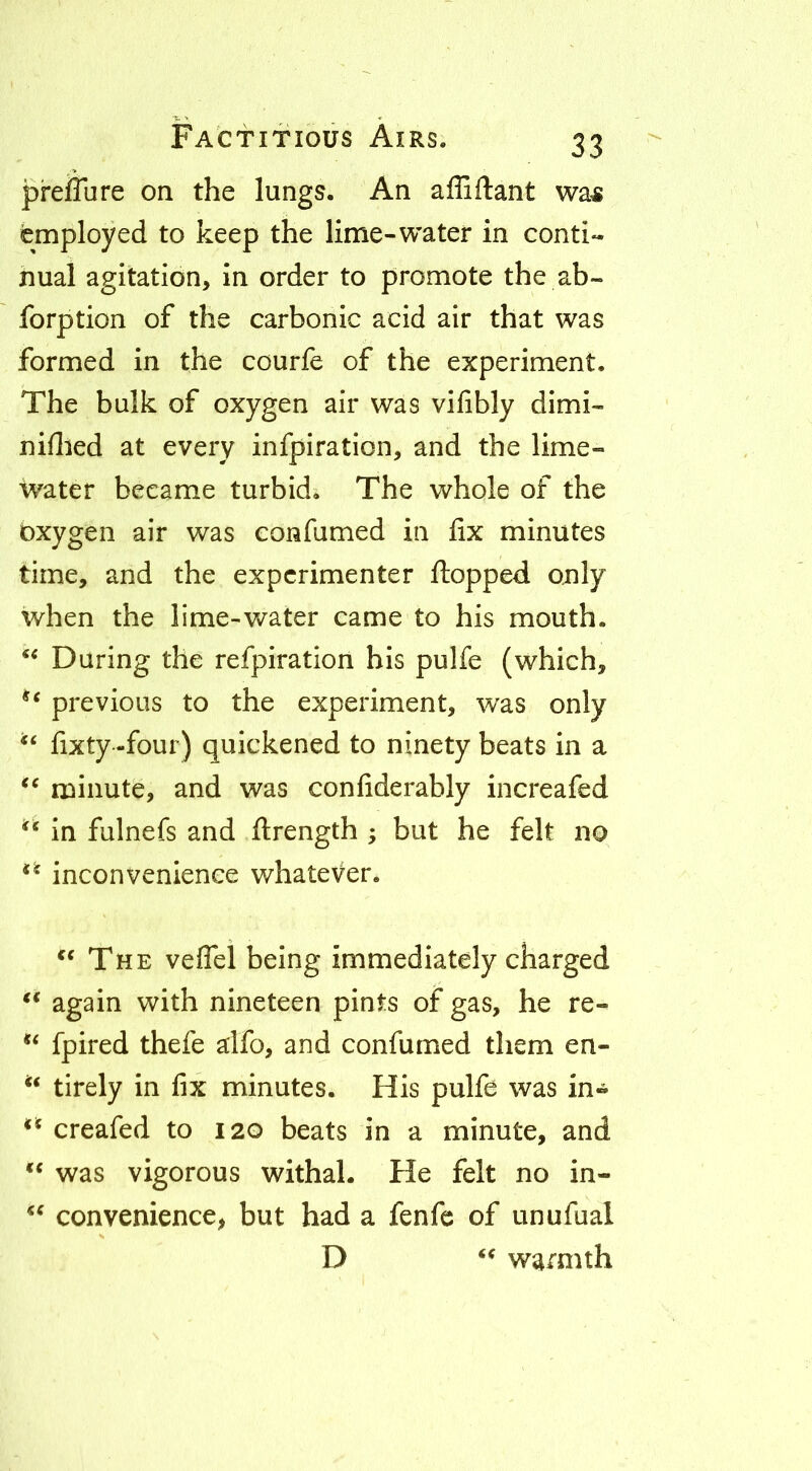 preiTure on the lungs. An affiftant wa^ employed to keep the lime-water in conti- nual agitation. In order to promote the ah- forption of the carbonic acid air that was formed in the courfe of the experiment. The bulk of oxygen air was vifibly dimi- niflied at every infpiration, and the lime- water became turbid. The whole of the oxygen air was confumed in lix minutes time, and the experimenter flopped only when the lime-water came to his mouth. Daring the refpiration his pulfe (which, previous to the experiment, was only fixty -four) quickened to ninety beats in a minute, and was confiderably increafed in fulnefs and ftrength ; but he felt no inconvenience whatever. ** The veflel being immediately charged again with nineteen pints of gas, he re- fpired thefe alfo, and confumed them en- tirely in fix minutes. His pulfe was in- creafed to 120 beats in a minute, and ** was vigorous withal. He felt no in- convenience, but had a fenfc of unufual D warmth