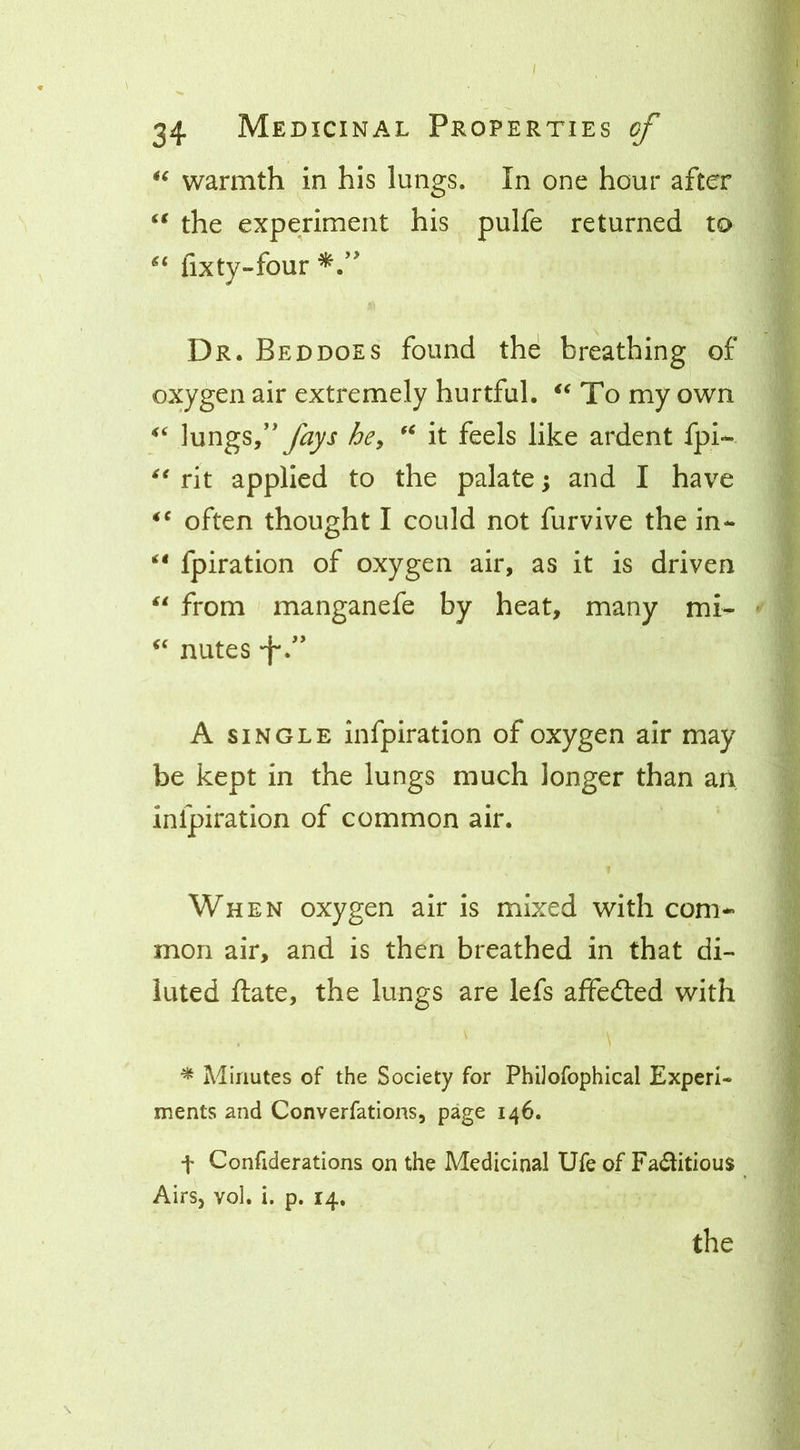 warmth in his lungs. In one hour after the experiment his pulfe returned to fixty-four Dr. Bed does found the breathing of oxygen air extremely hurtful. To my own lungs/'he^ it feels like ardent fpl- rit applied to the palate \ and I have often thought I could not furvive the in- fpiration of oxygen air, as it is driven from manganefe by heat, many mi- nutes •f'. A SINGLE infpiration of oxygen air may be kept in the lungs much longer than an infpiration of common air. When oxygen air is mixed with com- mon air, and is then breathed in that di- luted ftate, the lungs are lefs affecSed with ^ Minutes of the Society for Philofophical Experi- ments and Converfations, page 146. t Confiderations on the Medicinal Ufe of Faditious Airsj vol. i. p. 14,