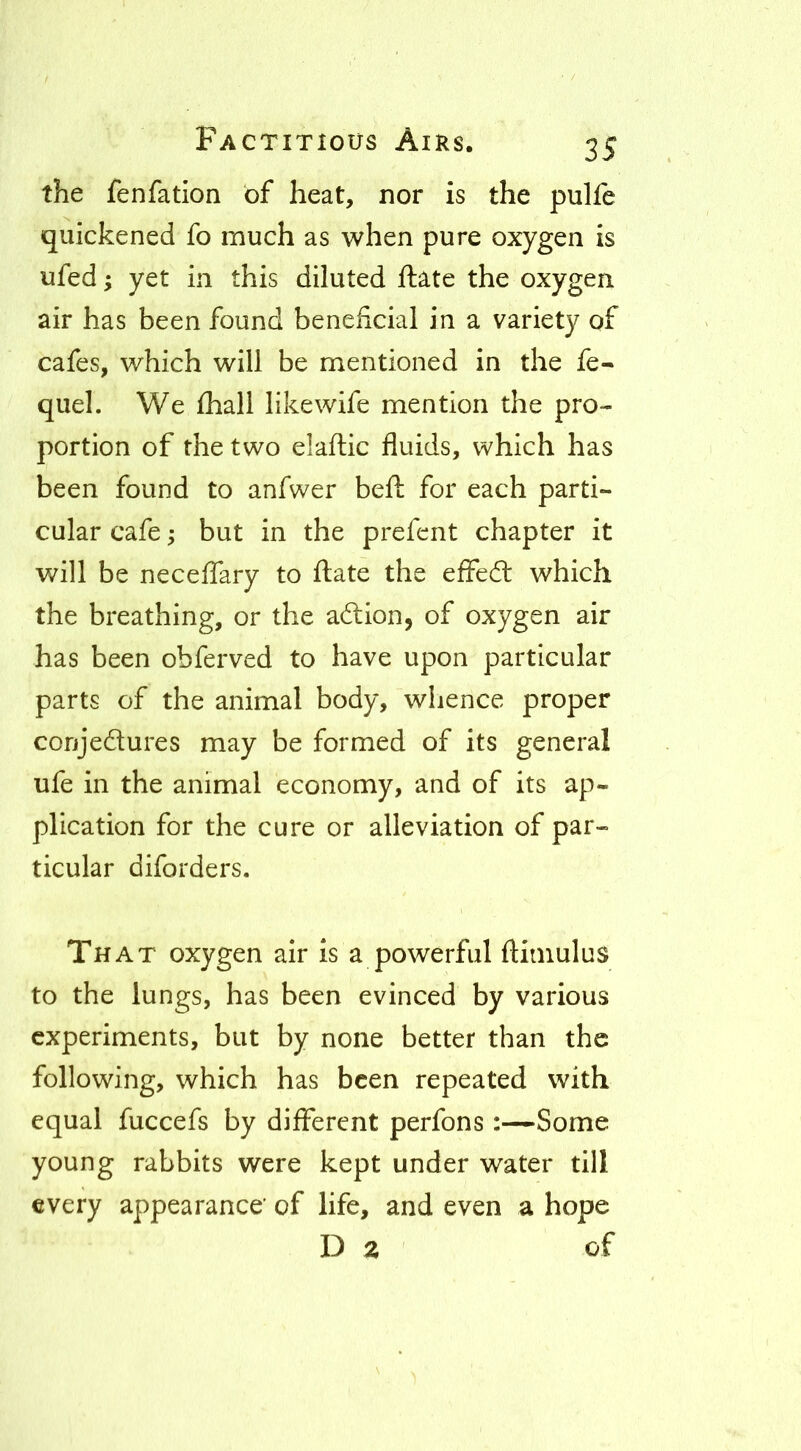 the fenfation of heat, nor is the pulfe quickened fo much as when pure oxygen is ufed; yet in this diluted ftate the oxygen air has been found beneficial in a variety of cafes, which will be mentioned in the fe- quel. We fliall likewife mention the pro- portion of the two elaflic fluids, which has been found to anfwer beft for each parti- cular cafe; but in the prefcnt chapter it will be neceffary to flate the effedl which the breathing, or the adion, of oxygen air has been obferved to have upon particular parts of the animal body, whence proper conjedures may be formed of its general ufe in the animal economy, and of its ap- plication for the cure or alleviation of par- ticular diforders. That oxygen air is a powerful ftiniulus to the lungs, has been evinced by various experiments, but by none better than the following, which has been repeated with equal fuccefs by different perfons :—Some young rabbits were kept under water till every appearance’ of life, and even a hope Dz of