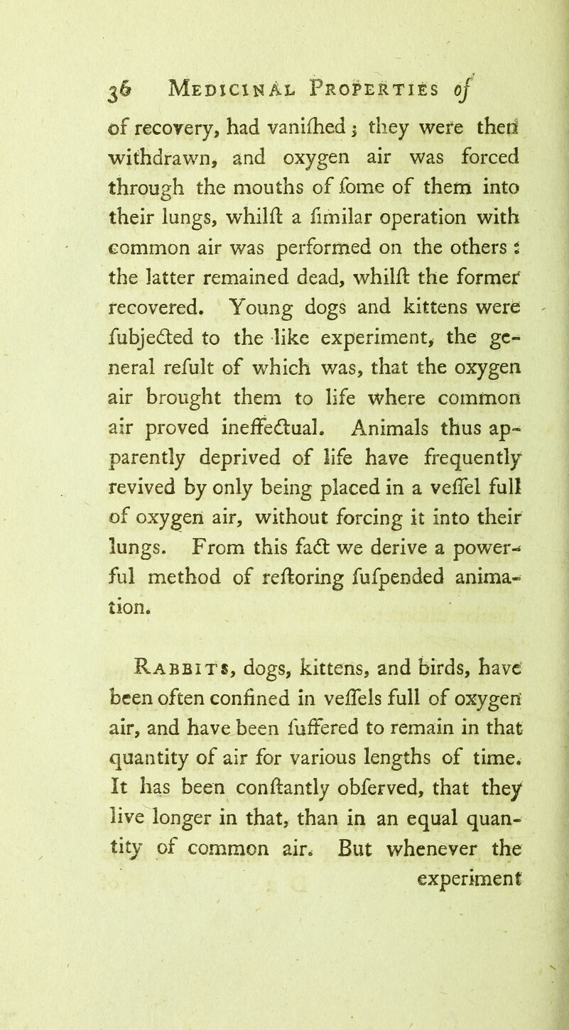 of recoyery, had vaniihed; they were theri withdrawn, and oxygen air was forced through the mouths of fome of them into their lungs, whilft a fimilar operation with common air was performed on the others t the latter remained dead, whilft the former recovered. Young dogs and kittens were ^ fubjedled to the like experiment, the ge- neral refult of which was, that the oxygen air brought them to life where common air proved ineffedlual. Animals thus ap- parently deprived of life have frequently revived by only being placed in a veffel full of oxygen air, without forcing it into their lungs. From this faft we derive a power-^ ful method of reftoring fufpended anima- tion. Rabbits, dogs, kittens, and birds, have been often confined in veflels full of oxygen air, and have been fuffered to remain in that quantity of air for various lengths of time. It has been conftantly obferved, that they live longer in that, than in an equal quan- tity of common air. But whenever the experiment
