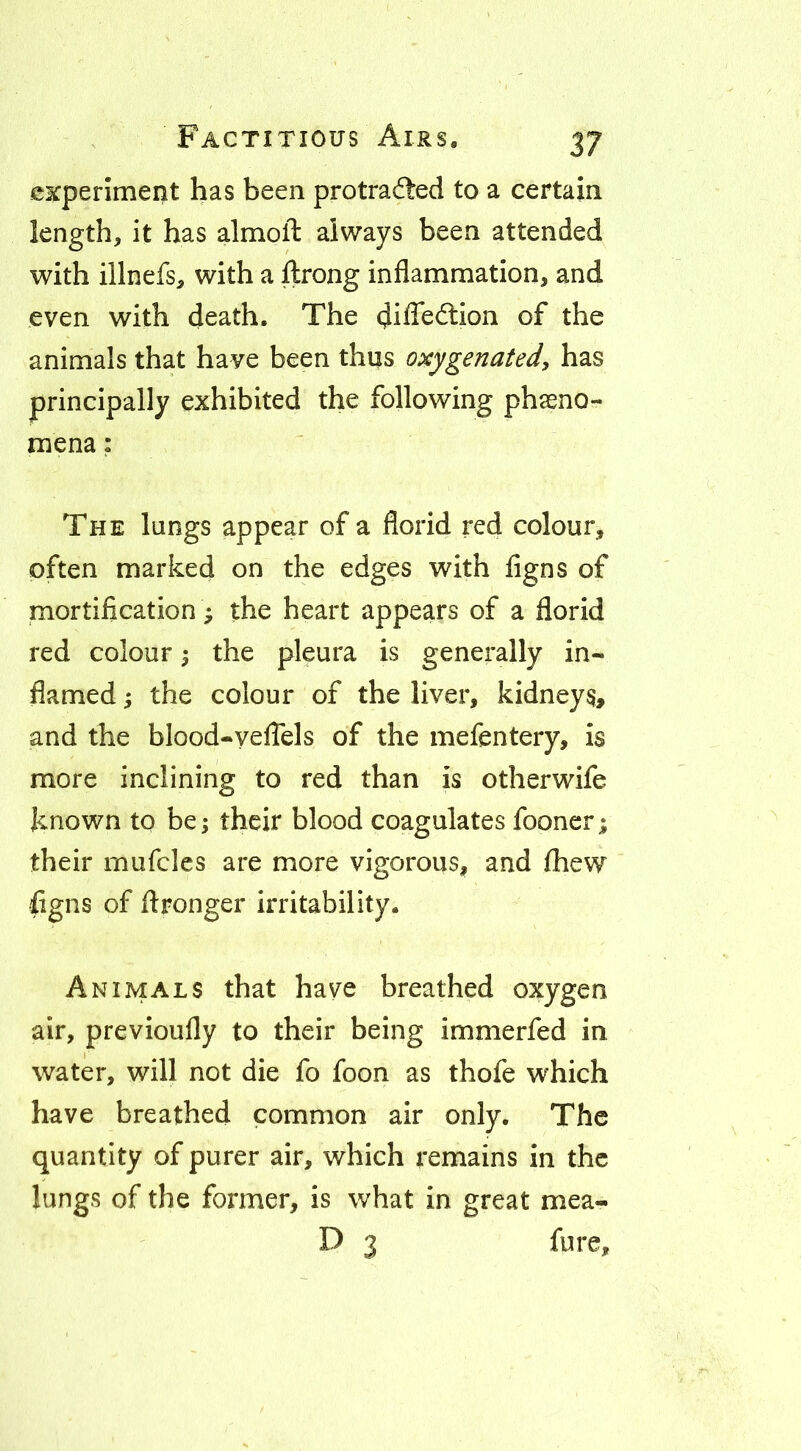 experiment has been protradted to a certain length, it has almoft always been attended with illnefs, with a ftrong inflammation, and even with death. The difle<3:ion of the animals that have been thus oxygenated, has principally exhibited the following phseno- mena: The lungs appear of a florid red colour, often marked on the edges with figns of mortification; the heart appears of a florid red colour 5 the pleura is generally in- flamed ; the colour of the liver, kidneys, and the blood-yeflels of the mefentery, is more inclining to red than is otherwife known to be; their blood coagulates fooner; their mufcles are more vigorous, and fhew figns of flronger irritability. Animals that have breathed oxygen air, previoufly to their being immerfed in water, will not die fo foon as thofe which have breathed common air only. The quantity of purer air, which remains in the lungs of the former, is what in great mea- D 3 fure.