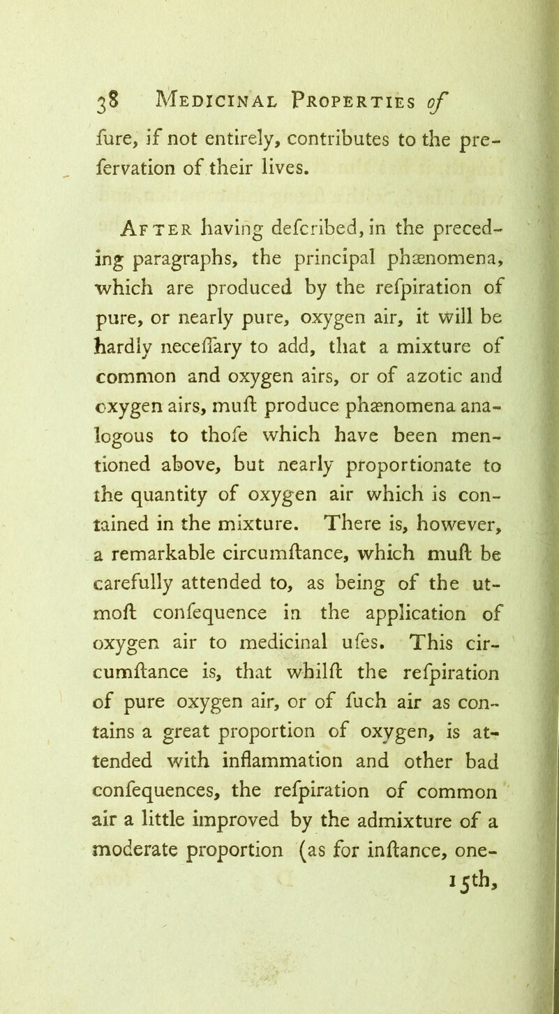 fure, if not entirely, contributes to the pre- fervation of their lives. After having defcribed,in the preced- ing paragraphs, the principal phasnomena, which are produced by the refpiration of pure, or nearly pure, oxygen air, it will be hardly neceffary to add, that a mixture of common and oxygen airs, or of azotic and oxygen airs, muft produce phaenomena ana- logous to thofe which have been men- tioned above, but nearly proportionate to the quantity of oxygen air which is con- tained in the mixture. There is, however, a remarkable circumftance, which muft be carefully attended to, as being of the ut- moft confequence in the application of oxygen air to medicinal ufes. This cir- cumftance is, that whilft the refpiration of pure oxygen air, or of fuch air as con- tains a great proportion of oxygen, is at- tended with inflammation and other bad confequences, the refpiration of common air a little improved by the admixture of a moderate proportion (as for inftance, one- 15th,