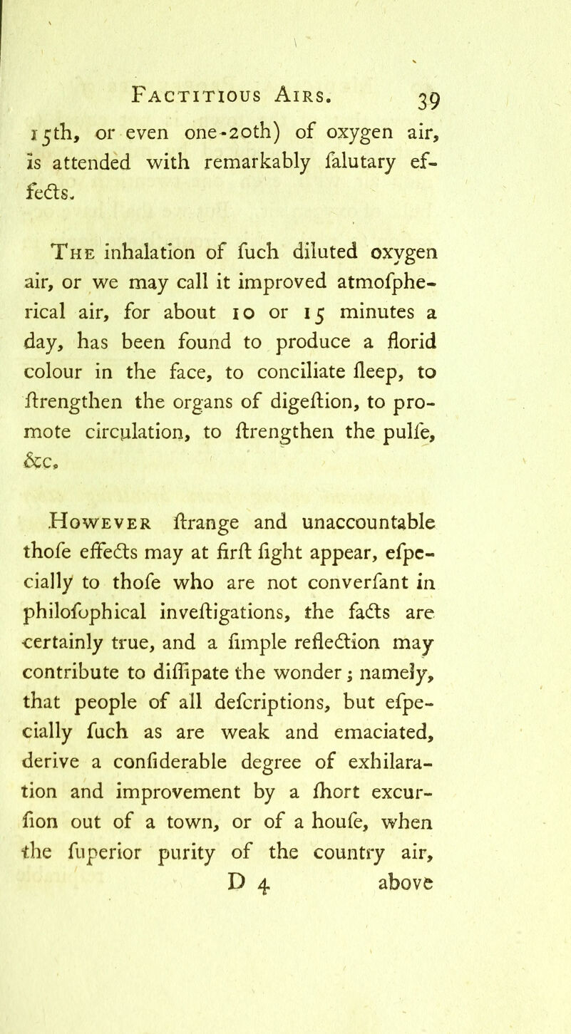 15th, or even one-20th) of oxygen air, is attended w^ith remarkably falutary ef- fedls- The inhalation of fuch diluted oxygen air, or we may call it improved atmofphe- rical air, for about lo or 15 minutes a day, has been found to produce a florid colour in the face, to conciliate fleep, to ftrengthen the organs of digeftion, to pro- mote circulation, to ftrengthen the pulfe, &c. ' ' However Arrange and unaccountable thofe effedts may at firft flght appear, efpc- cially to thofe who are not converfant in philofophical inveftigations, the fadls are certainly true, and a Ample refledlion may contribute to difApate the wonder; namely, that people of all defcriptions, but efpe- cially fuch as are weak and emaciated, derive a conflderable degree of exhilara- tion and improvement by a ftiort excur- fion out of a town, or of a houfe, when the fuperior purity of the country air, D 4 above
