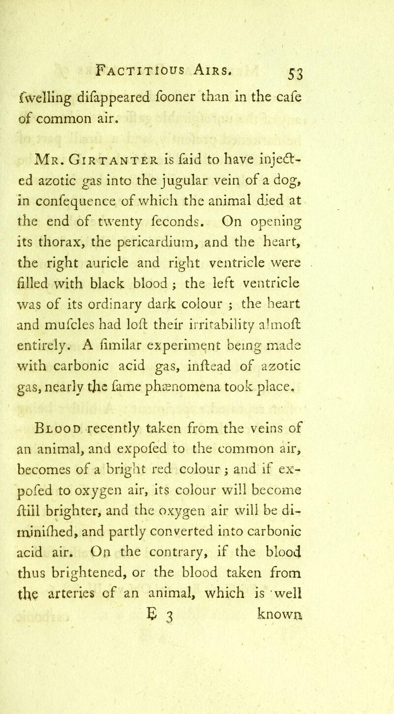 fwelling difappeared fooner than in the cafe of common air. Mr. Girtanter is faid to have injedl- ed azotic gas into the jugular vein of a dog, in confequence of which the animal died at the end of twenty feconds. On opening its thorax, the pericardium, and the heart, the right auricle and right ventricle were filled with black blood ; the left ventricle was of its ordinary dark colour ; the heart and mufcles had loft their irritability ahiioft entirely. A fimilar experiment being made with carbonic acid gas, inftead of azotic gas, nearly tjic fame phenomena took place. Blood recently taken from the veins of an animal, and expofed to the common air, becomes of a bright red colour; and if ex- pofed to oxygen air, its colour will become ftill brighter, and the oxygen air will be dl- minlftied, and partly converted into carbonic acid air. On the contrary, if the blood thus brightened, or the blood taken from the arteries of an animal, which is well E 3 known