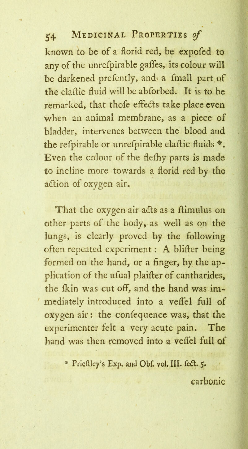known to be of a florid red, be expofed to any of the unrefpirable galTes, its colour will be darkened prefently, and^ a fmall part of the elaftic fluid will be abforbed. It is to be remarked, that thofe effedls take place even when an animal membrane, as a piece of bladder, intervenes between the blood and the refpirable or unrefpirable elaftic fluids Even the colour of the fleftiy parts is made to incline more towards a florid red by the adlion of oxygen air. That the oxygen air a£ls as a ftimulus on other parts of the body, as well as on the lungs, is clearly proved by the following often repeated experiment: A blifter being formed on the hand, or a finger, by the ap- plication of the ufual plaifter of cantharides, the fkin was cut off, and the hand was im- mediately introduced into a velTel full of oxygen air: the confequence was, that the experimenter felt a very acute pain. The hand was then removed into a veflel full of ^ Prieflley’s Exp, and Obf. vol. III. 5* carbonic