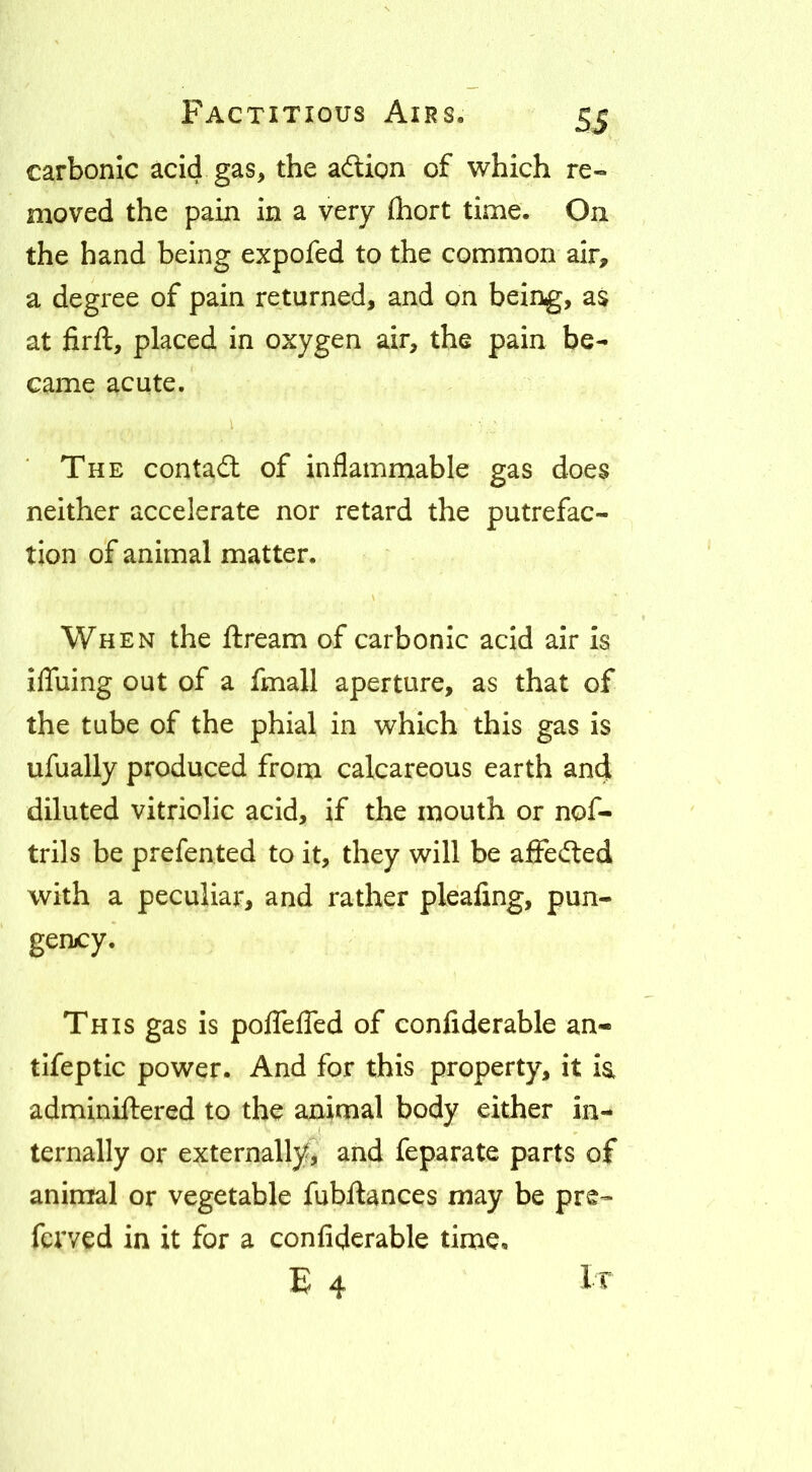 SS carbonic acid gas, the adion of which re« moved the pain in a very (hort time. On the hand being expofed to the common air, a degree of pain returned, and on being, as at firft, placed in oxygen air, the pain be- came acute. The contad of inflammable gas does neither accelerate nor retard the putrefac- tion of animal matter. When the dream of carbonic acid air is iflTuing out of a fmall aperture, as that of the tube of the phial in which this gas is ufually produced from calcareous earth and diluted vitriolic acid, if the mouth or nof- trils be prefented to it, they will be affeded with a peculiar, and rather pleafing, pun- gency. This gas is poflcfled of conliderable an- tlfeptic power. And for this property, it ia adminillered to the animal body either in- ternally or externally^, and feparate parts of animal or vegetable fubftances may be pre- ferved in it for a confiderable time, E 4 It