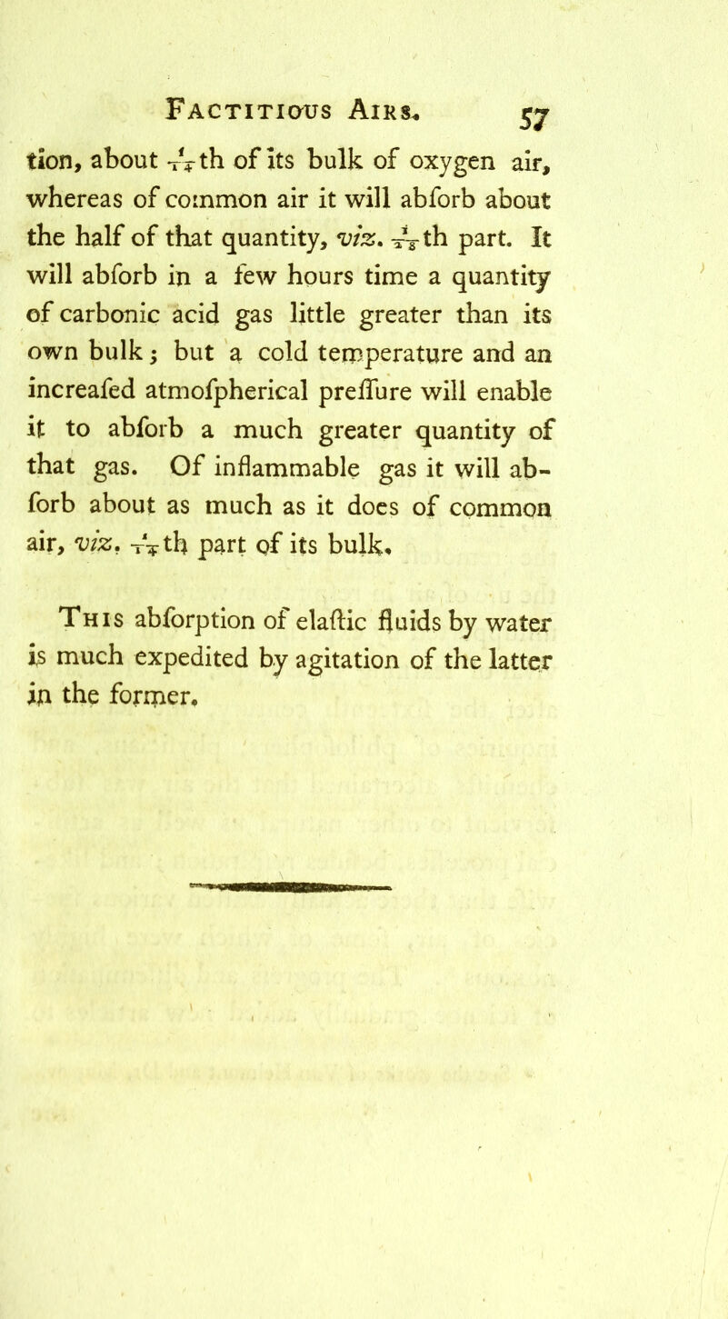 tion, about xVth of Its bulk of oxygen air, whereas of common air it will abforb about the half of that quantity, -rVth part. It will abforb in a few hours time a quantity of carbonic acid gas little greater than its own bulk -y but a cold temperature and an increafed atmofpherical preffure will enable it to abforb a much greater quantity of that gas. Of inflammable gas it will ab- forb about as much as it docs of common air, viz, -rVth part of its bulk* This abforption of elaftic fluids by water is much expedited by agitation of the latter in the former.