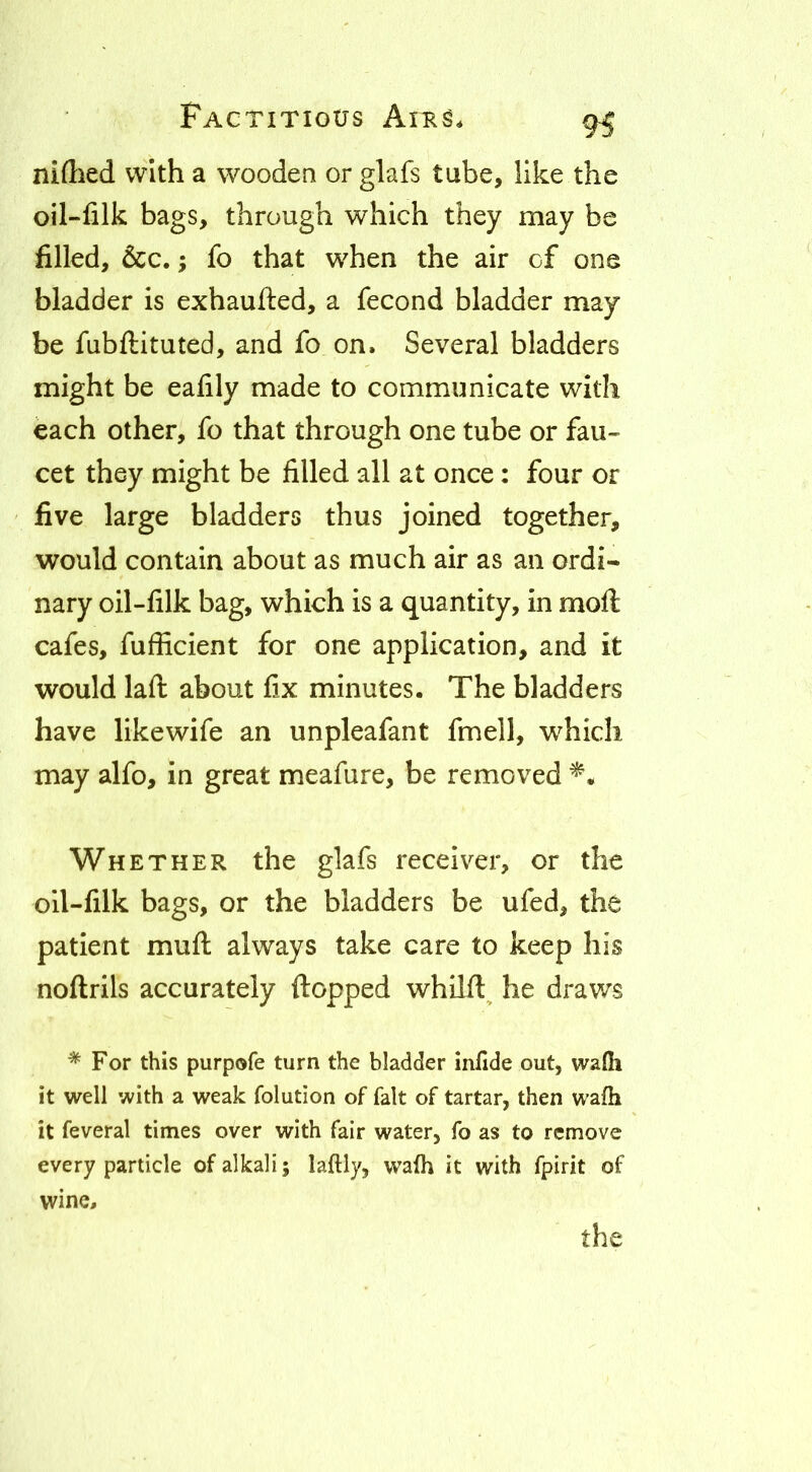 9^ niflied with a wooden or glafs tube, like the oil-filk bags, through which they may be filled, &c.; fo that when the air cf one bladder is exhaufted, a fecond bladder may be fubftituted, and fo on. Several bladders might be ealily made to communicate with each other, fo that through one tube or fau- cet they might be filled all at once: four or five large bladders thus joined together, would contain about as much air as an ordi- nary oil-filk bag, which is a quantity, in moft cafes, fufficient for one application, and it would laft about fix minutes. The bladders have likewife an unpleafant fmell, which may alfo, in great meafure, be removed Whether the glafs receiver, or the oil-filk bags, or the bladders be ufed, the patient muft always take care to keep his noftrils accurately flopped whllft^ he draws * For this purpofe turn the bladder infide out, wa{h it well with a weak folution of fait of tartar, then wafh it feveral times over with fair water, fo as to remove every particle of alkali; laftly, wafh it with fpirit of wine.