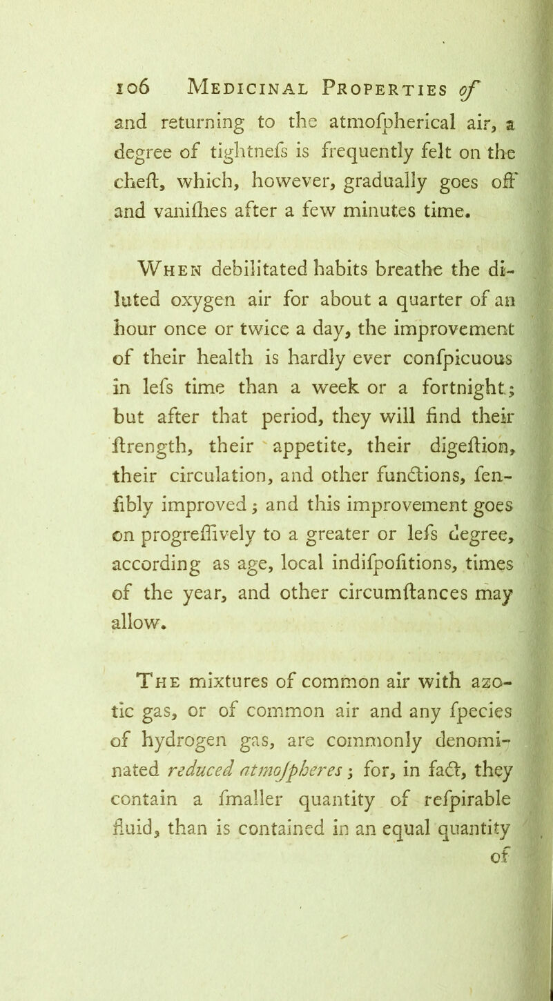and returning to the atmofpherical air, a degree of tightnefs is frequently felt on the chert, which, however, gradually goes ort' and vanirties after a few minutes time. When debilitated habits breathe the di- luted oxygen air for about a quarter of an hour once or twice a day, the improvement of their health is hardly ever confpicuous in lefs time than a week or a fortnight; but after that period, they will find their ftrength, their ' appetite, their digertion, their circulation, and other funftions, fen- fibly improved ; and this improvement goes on progreflively to a greater or lefs degree, according as age, local indifpofitions, times of the year, and other circumftances may allow. The mixtures of common air with azo- tic gas, or of common air and any fpecies of hydrogen gas, are commonly denomi- nated reduced atmojpheres; for, in faft, they contain a fmaller quantity of refpirable fluid, than is contained in an equal quantity of