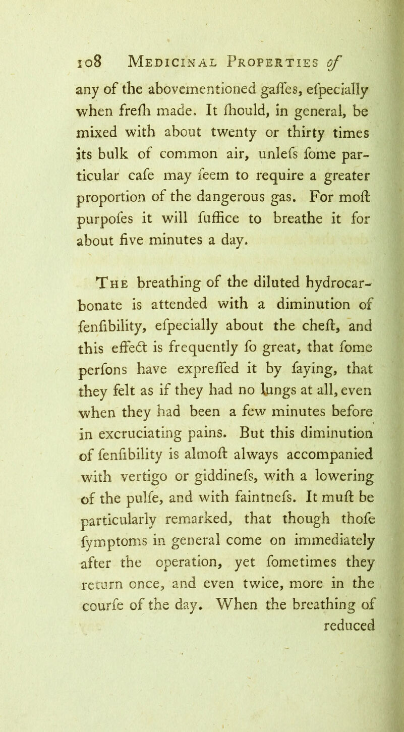 any of the abovementioried gaffes, efpecially when frefli made. It fhould, in general, be mixed with about twenty or thirty times its bulk of common air, unlefs fome par- ticular cafe may feem to require a greater proportion of the dangerous gas. For mod purpofes it will fuffice to breathe it for about five minutes a day. The breathing of the diluted hydrocar- bonate is attended with a diminution of fenfibility, efpecially about the cheff, and this effeft is frequently fo great, that fome perfons have expreffed it by faying, that they felt as if they had no lungs at all, even when they had been a few minutes before in excruciating pains. But this diminution of fenfibility is almoft always accompanied with vertigo or giddinefs, with a lowering of the pulfe, and with faintnefs. It muff be particularly remarked, that though thofe fymptoms in general come on immediately after the operation, yet fometimes they return once, and even twice, more in the courfe of the day. When the breathing of reduced