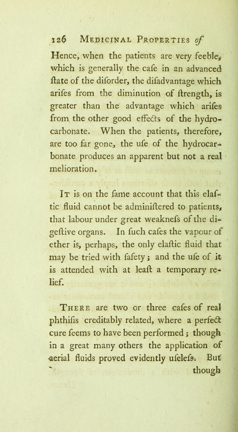 Hence, when the patients are very feeble^ which is generally the cafe in an advanced ftate of the diforder, the difadvantage which arifes from the diminution of ftrength, is greater than the advantage which arifes from the other good efFedts of the hydro- carbonate. When the patients, therefore, are too far gone, the ufe of the hydrocar-* bonate produces an apparent but not a real melioration. It is on the fame account that this elaf^ tic fluid cannot be adminillered to patients^* that labour under great weaknefs of the di- geftive organs. In fuch cafes the vapour of ether is, perhaps, the only elaflic fluid that may be tried with fafety; and the ufe of it is attended with at leafl: a temporary re* lief. There are two or three cafes of real phthifis creditably related, where a perfefl: cure feems to have been performed; though in a great many others the application of serial fluids proved evidently ufelefa. But though