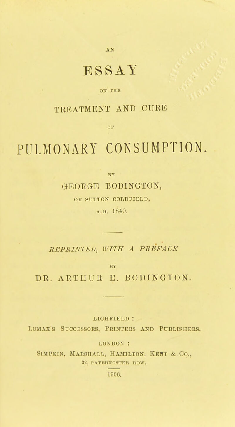 AN ESSAY ON THE TREATMENT AND CURE OP PULMONARY CONSUMPTION BY GEORGE BODINGTON, OF SUTTON COLDFIBLD, A.D. 1840. REPRINTED, WITH A PREFACE BY DR. ARTHUR E. BODINGTON. LICHFIELD : T>OMAx's Successors, Printers and Publishers. LONDON : SiMPKIN, iMARSHALL, HAMILTON, KEKT &. CO., 32, PATHUNOSTEll HOW. 1906.