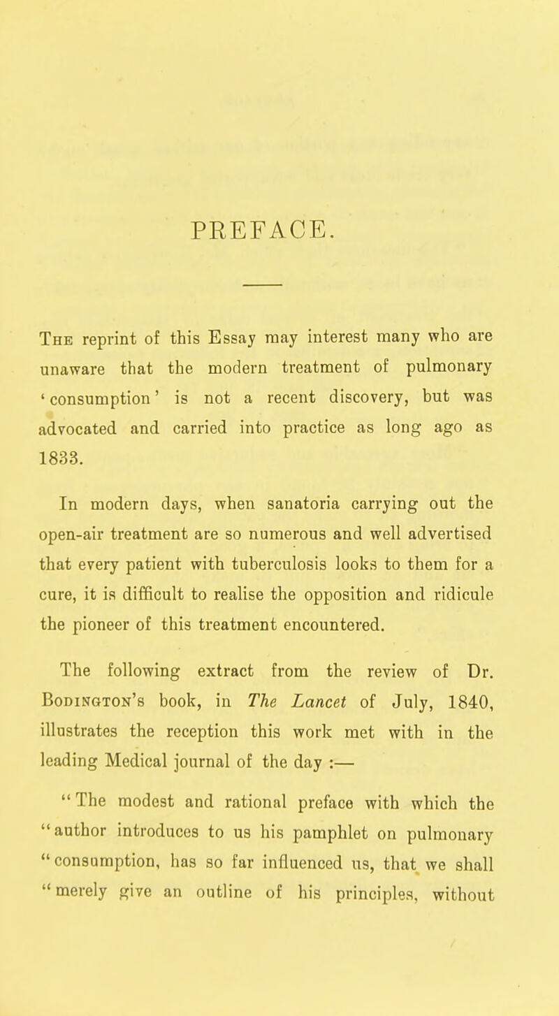 PREFACE. The reprint of this Essay may interest many who are unaware that the modern treatment of pulmonary ' consumption' is not a recent discovery, but was advocated and carried into practice as long ago as 1833. In modern days, when sanatoria carrying out the open-air treatment are so numerous and well advertised that every patient with tuberculosis looks to them for a cure, it is difficult to realise the opposition and ridicule the pioneer of this treatment encountered. The following extract from the review of Dr. Bodinqton's book, in The Lancet of July, 1840, illustrates the reception this work met with in the leading Medical journal of the day :—  The modest and rational preface with which the author introduces to us his pamphlet on pulmonary consumption, has so far influenced us, that we shall merely give an outline of his principles, without