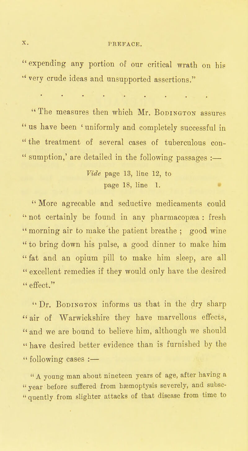 expending any portion of our critical wrath on hi? very crude ideas and unsupported assertions.  The measures then which Mr. Bodington assures us have been ' uniformly and completely successful in the treatment of several cases of tuberculous con- sumption,' are detailed in the following passages :— Vide page 13, line 12, to page 18, line 1. •  More agreeable and seductive medicaments could * not certainly be found in any pharmacopasa : fresh ' morning air to make the patient breathe ; good wine ' to bring down his pulse, a good dinner to make him ' fat and an opium pill to make him sleep, are all ' excellent remedies if they would only have the desired ' effect.  Dr. BoDiNGTON informs us that in the dry sharp ' air of Warwickshire they have marvellous effects, 'and we are bound to believe him, although we should 'have desired better evidence than is furnished by the ' following cases :—  A young man about nineteen years of age, after having a ' year before suffered from haemoptysis severely, and subse- ' quently from slighter attacks of that disease from time to