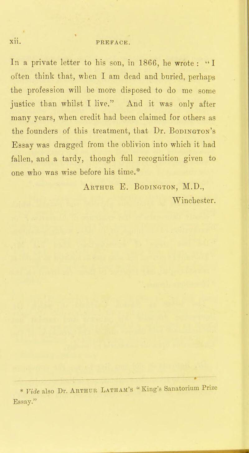 In a private letter to his son, in 1866, he wrote : I often think that, vpben I am dead and buried, perhaps the profession will be more disposed to do me some justice than whilst I live. And it was only after many years, when credit had been claimed for others as the founders of this treatment, that Dr. Bodington's Essay was dragged from the oblivion into which it had fallen, and a tardy, though full recognition given to one who was wise before his time.* Arthdr E. Bodington, M.D., Winchester. * Vide also Dr. Arthur Latham's King's Sanatorium Prize Essay.