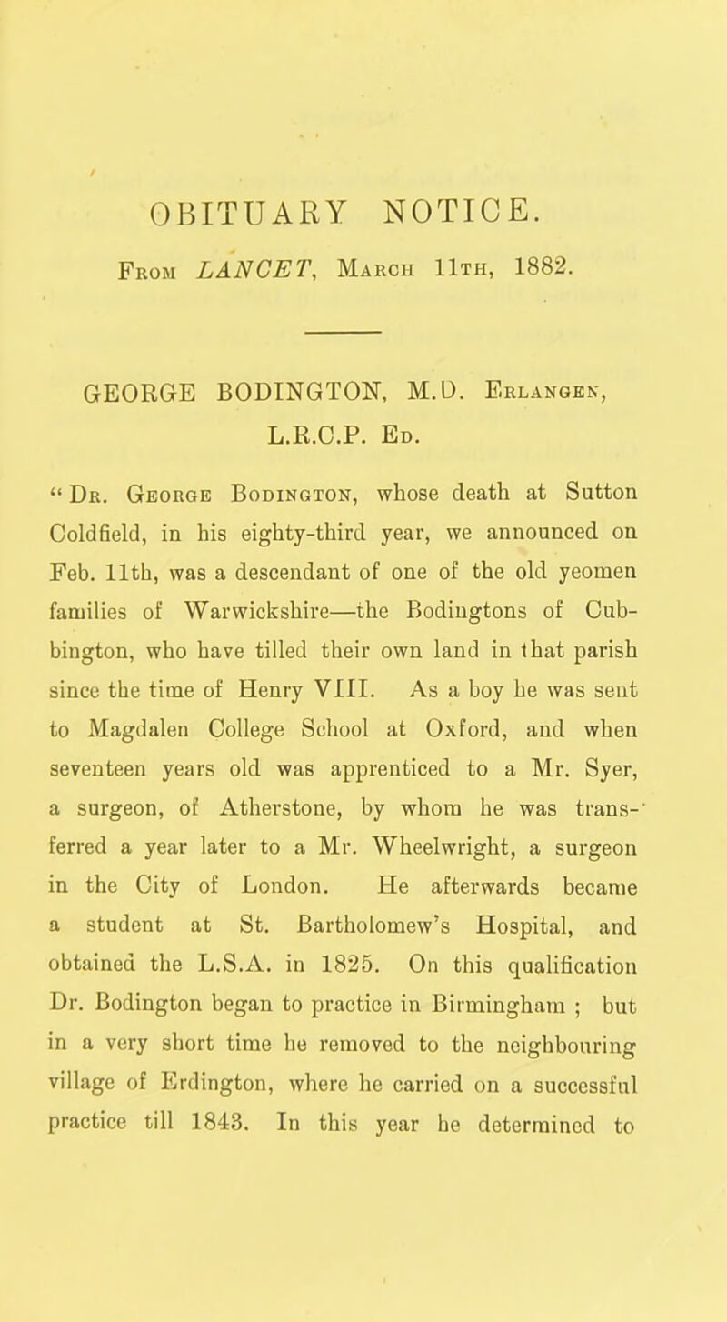 OBITUARY NOTICE. From LANCET, March 11th, 1882. GEORGE BODINGTON, M.D. Erlangkn, L.R.C.P. Ed.  Dr. George Bodington, whose death at Sutton Coldfield, in his eighty-third year, we announced on Feb. 11th, was a descendant of one of the old yeomen families of Warwickshire—the Bodiugtons of Cub- bington, who have tilled their own land in that parish since the time of Henry VIII. As a boy he was sent to Magdalen College School at Oxford, and when seventeen years old was apprenticed to a Mr. Syer, a surgeon, of Atherstone, by whom he was trans-' ferred a year later to a Mr. Wheelwright, a surgeon in the City of London. He afterwards became a student at St. Bartholomew's Hospital, and obtained the L.S.A. in 1825. On this qualification Dr. Bodington began to practice in Birmingham ; but in a very short time he removed to the neighbouring village of Erdington, where he carried on a successful practice till 1843. In this year he determined to