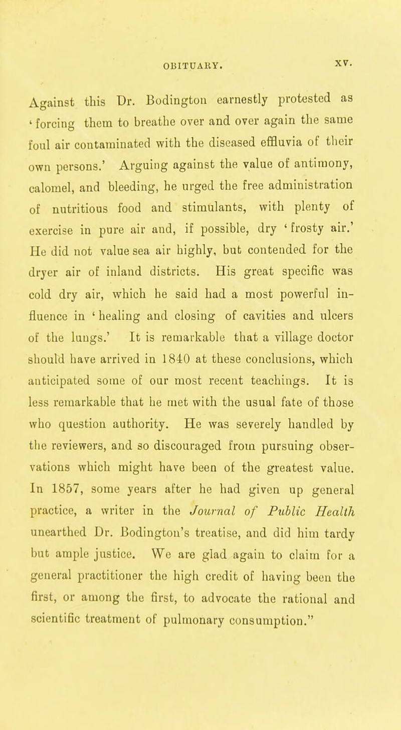 Against this Dr. Bodingtoii earnestly protested as ' forcing them to breathe over and over again the same foul air contaminated with the diseased effluvia of their own persons.' Arguing against the value of antimony, calomel, and bleeding, he urged the free administration of nutritious food and stimulants, with plenty of exercise in pure air and, if possible, dry ' frosty air.' He did not value sea air highly, but contended for the dryer air of inland districts. His great specific was cold dry air, which he said had a most powerful in- fluence in ' healing and closing of cavities and ulcers of the lungs.' It is remarkable that a village doctor should have arrived in 1840 at these conclusions, which anticipated some of our most recent teachings. It is less remarkable that he met with the usual fate of those who question authority. He was severely handled by the reviewers, and so discouraged from pursuing obser- vations which might have been of the greatest value. In 1857, some years after he had given up general practice, a writer in the Journal of Public Health unearthed Dr. Bodington's treatise, and did him tardy but ample justice. We are glad again to claim for a general practitioner the high credit of having been the first, or among the first, to advocate the rational and scientific treatment of pulmonary consumption.