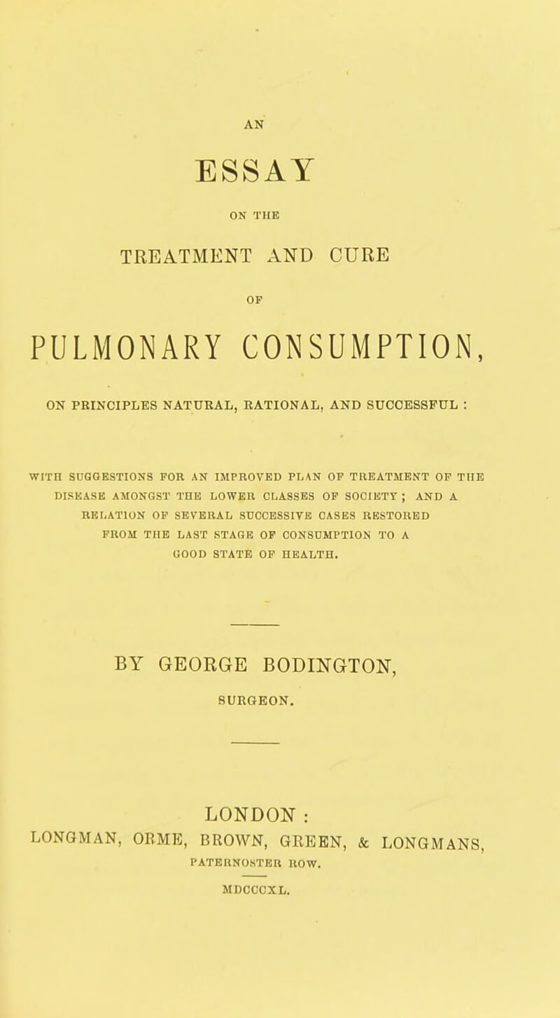 AN ESSAY ON THE TREATMENT AND CURE OP PULMONARY CONSUMPTION, ON PRINCIPLES NATURAL, RATIONAL, AND SUCCESSFUL : WITH SUGGESTIONS FOR AN IMPROVED PLAN OP TREATMENT OP THE DISKASK AMONGST THE LOWER CLASSES OP SOCIETY ; AND A RELATION OP SEVERAL SUCCESSIVE CASES RESTORED PROM THE LAST STAGE OP CONSUMPTION TO A GOOD STATE OP HEALTH. BY GEORGE BODINGTON, SURGEON. LONDON: LONGMAN, OBME, BROWN, GREEN, & LONGMANS, PATERNOSTER ROW. MDCCCXL.