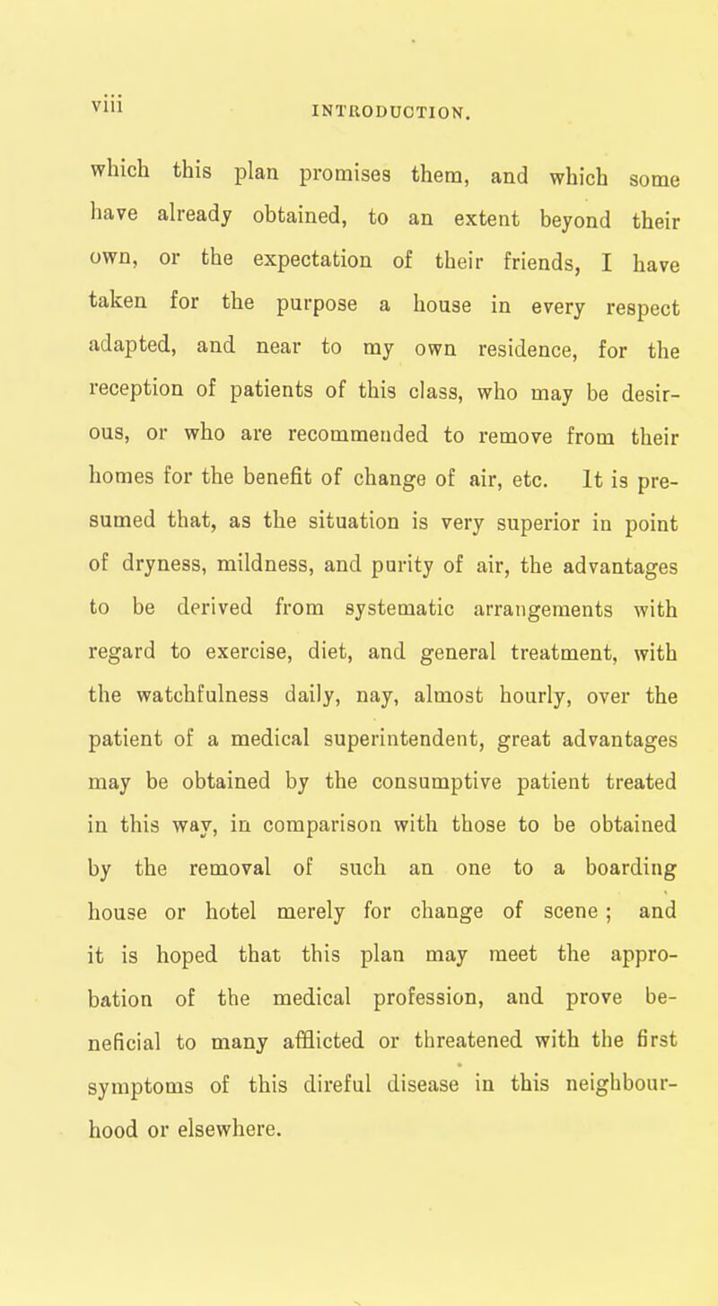 which this plan promises them, and which some have already obtained, to an extent beyond their own, or the expectation of their friends, I have taken for the purpose a house in every respect adapted, and near to my own residence, for the reception of patients of this class, who may be desir- ous, or who are recommended to remove from their homes for the benefit of change of air, etc. It is pre- sumed that, as the situation is very superior in point of dryness, mildness, and purity of air, the advantages to be derived from systematic arrangements with regard to exercise, diet, and general treatment, with the watchfulness daily, nay, almost hourly, over the patient of a medical superintendent, great advantages may be obtained by the consumptive patient treated in this way, in comparison with those to be obtained by the removal of such an one to a boarding house or hotel merely for change of scene ; and it is hoped that this plan may meet the appro- bation of the medical profession, and prove be- neficial to many afflicted or threatened with the first symptoms of this direful disease in this neighbour- hood or elsewhere.