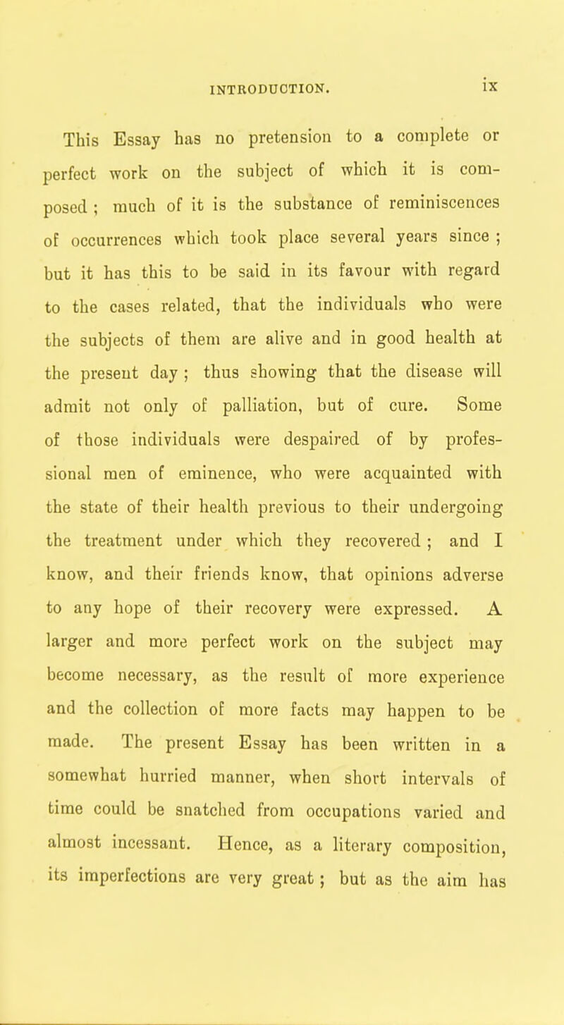 This Essay has no pretension to a complete or perfect work on the subject of which it is com- posed ; much of it is the substance of reminiscences of occurrences which took place several years since ; but it has this to be said in its favour with regard to the cases related, that the individuals who were the subjects of them are alive and in good health at the present day ; thus showing that the disease will admit not only of palliation, but of cure. Some of those individuals were despaired of by profes- sional men of eminence, who were acquainted with the state of their health previous to their undergoing the treatment under which they recovered; and I know, and their friends know, that opinions adverse to any hope of their recovery were expressed. A larger and more perfect work on the subject may become necessary, as the result of more experience and the collection of more facts may happen to be made. The present Essay has been written in a somewhat hurried manner, when short intervals of time could be snatched from occupations varied and almost incessant. Hence, as a literary composition, its imperfections are very great; but as the aim has