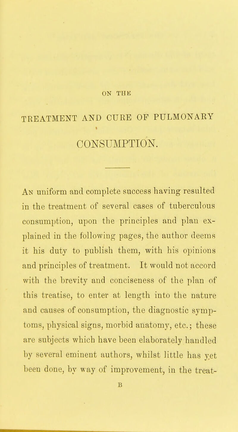 TREATMENT AND CURE OF PULMONAEY CONSUMPTION. An uniform and complete success having resulted in the treatment of several cases of tuberculous consumption, upon the principles and jilan ex- plained in the following pages, the author deems it his duty to publish them, with his opinions and principles of treatment. It would not accord with the brevity and conciseness of the plan of this treatise, to enter at length into the nature and causes of consumption, the diagnostic symp- toms, physical signs, morbid anatomy, etc.; these are subjects which have been elaborately handled by several eminent authors, whilst little has yet been done, by way of improvement, in the treat- B