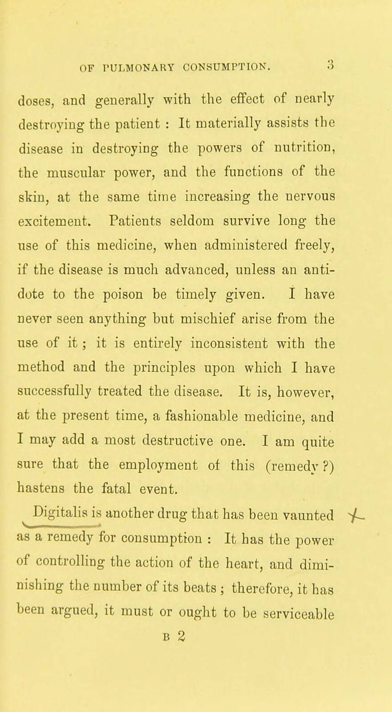doses, and generally with the effect of nearly destroying the patient : It materially assists the disease in destroying the powers of nutrition, the muscular power, and the functions of the skin, at the same time increasing the nervous excitement. Patients seldom survive long the use of this medicine, when administered freely, if the disease is much advanced, unless an anti- dote to the poison be timely given. I have never seen anything but mischief arise from the use of it; it is entirely inconsistent with the method and the principles upon which I have successfully treated the disease. It is, however, at the present time, a fashionable medicine, and I may add a most destructive one. I am quite sure that the employment of this (remedy ?) hastens the fatal event. ^ Digitalis is another drug that has been vaunted as a remedy for consumption : It has the power of controlling the action of the heart, and dimi- nishing the number of its beats ; therefore, it has been argued, it must or ought to be serviceable