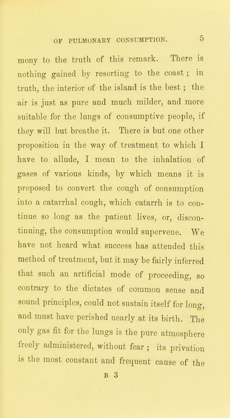 mony to the truth of this remark. There is nothing gained by resorting to the coast; in truth, the interior of the island is the best; the air is just as pure and much milder, and more suitable for the lungs of consumptive people, if they will but breathe it. There is but one other proposition in the way of treatment to which I have to allude, I mean to the inhalation of gases of various kinds, by which means it is proposed to convert the cough of consumption into a catarrhal cough, which catarrh is to con- tinue so long as the patient lives, or, discon- tinuing, the consumption would supervene. We have not heard what success has attended this method of treatment, but it may be fairly inferred that such an artificial mode of proceeding, so contrary to the dictates of common sense and sound principles, could not sustain itself for lono- and must have perished nearly at its birth. The only gas fit for the lungs is the pure atmosphere freely administered, without fear ; its privation is the most constant and frequent cause of the B 3