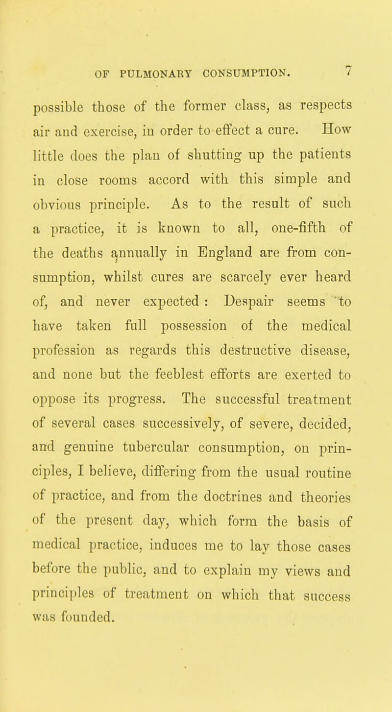 possible those of the former class, as respects air and exercise, in order to-effect a cure. How little does the plan of shutting up the patients in close rooms accord with this simple and obvious principle. As to the result of such a practice, it is known to all, one-fifth of the deaths f^nnually in England are from con- sumption, whilst cures are scarcely ever heard of, and never exj)ected : Despair seems to have taken full possession of the medical profession as regards this destructive disease, and none but the feeblest efforts are exerted to oppose its progress. The successful treatment of several cases successively, of severe, decided, and genuine tubercular consumption, on prin- ciples, I believe, differing from the usual routine of practice, and from the doctrines and theories of the present day, which form the basis of medical practice, induces me to lay those cases before the public, and to explain my views and princii)les of treatment on which that success was founded.