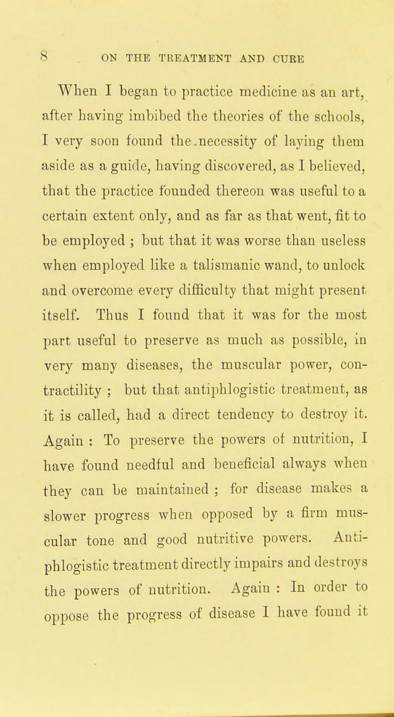 When I began to practice medicine as an art, after having imbibed the theories of the schools, I very soon found the.necessity of laying them aside as a guide, having discovered, as I believed, that the practice founded thereon was useful to a certain extent only, and as far as that went, fit to be employed ; but that it was worse than useless when employed like a talismanic wand, to unlock and overcome every difficulty that might present itself. Thus I found that it was for the most part useful to preserve as much as possible, in very many diseases, the muscular power, con- tractility ; but that antiphlogistic treatment, as it is called, had a direct tendency to destroy it. Again : To preserve the powers of nutrition, I have found needful and beneficial always when they can be maintained ; for disease makes a slower progress when opposed by a firm mus- cular tone and good nutritive powers. Anti- phlogistic treatment directly impairs and destroys the powers of nutrition. Again : In order to oppose the progress of disease I have found it