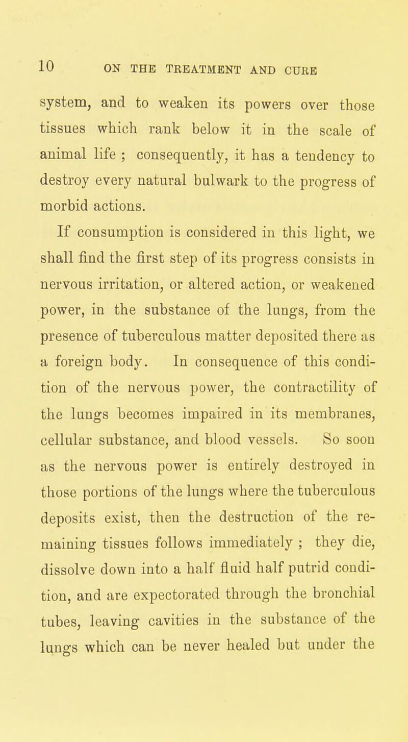 system, and to weaken its powers over those tissues which rank below it in the scale of animal life ; consequently, it has a tendency to destroy every natural bulwark to the progress of morbid actions. If consumption is considered in this light, we shall find the first step of its progress consists in nervous irritation, or altered action, or weakened power, in the substance of the lungs, from the presence of tuberculous matter deposited there as a foreign body. In consequence of this condi- tion of the nervous power, the contractility of the lungs becomes impaired in its membranes, cellular substance, and blood vessels. So soon as the nervous power is entirely destroyed in those portions of the lungs where the tuberculous deposits exist, then the destruction of the re- maining tissues follows immediately : they die, dissolve down into a half fluid half putrid condi- tion, and are expectorated through the bi-onchial tubes, leaving cavities in the substance of the lungs which can be never healed but under the