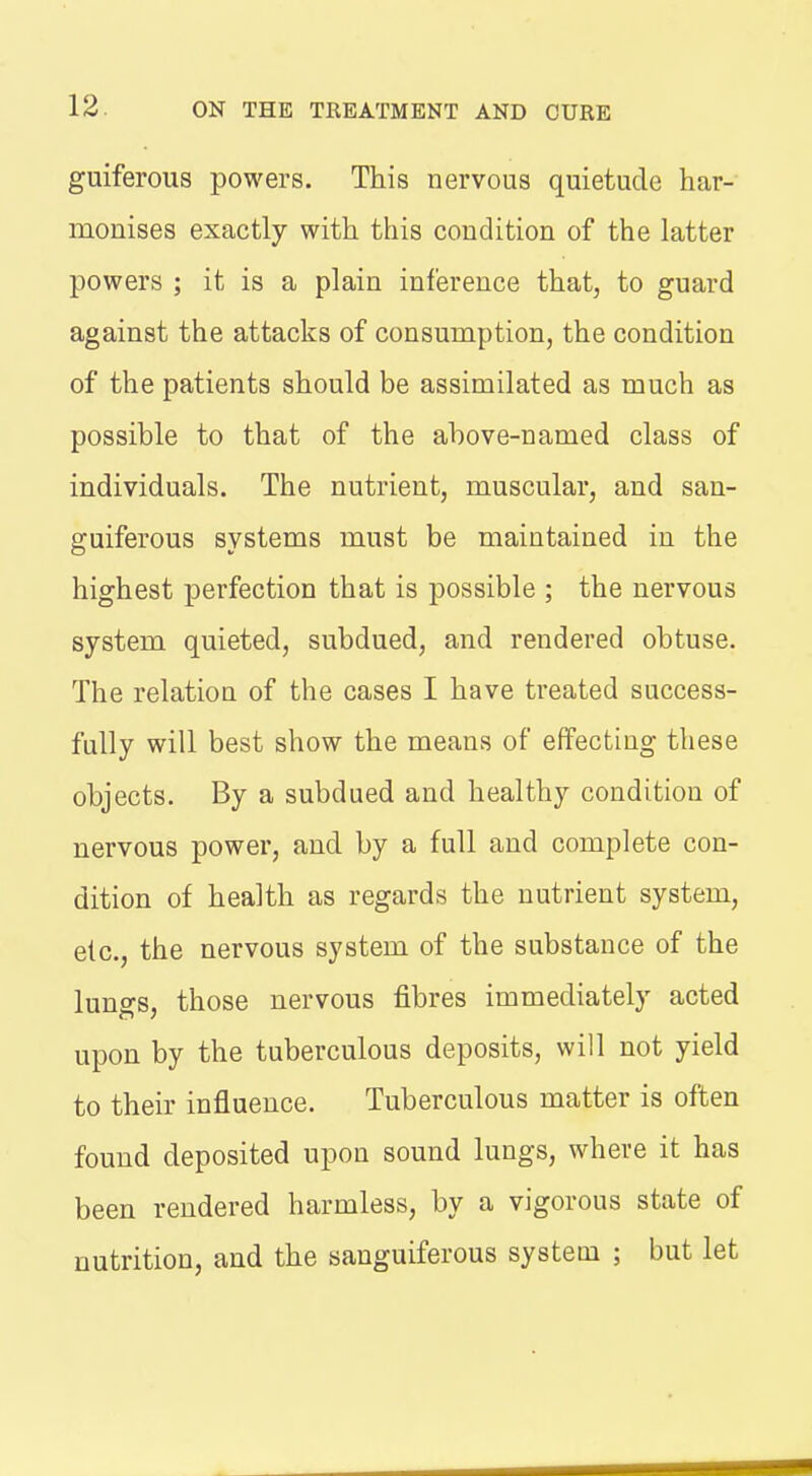 guiferous powers. This nervous quietude har- monises exactly with this condition of the latter powers ; it is a plain inference that, to guard against the attacks of consumption, the condition of the patients should be assimilated as much as possible to that of the above-named class of individuals. The nutrient, muscular, and san- guiferous systems must be maintained in the highest perfection that is possible ; the nervous system quieted, subdued, and rendered obtuse. The relatiou of the cases I have treated success- fully will best show the means of effecting these objects. By a subdued and healthy condition of nervous power, and by a full and complete con- dition of health as regards the nutrient system, etc., the nervous system of the substance of the lungs, those nervous fibres immediately acted upon by the tuberculous deposits, will not yield to their influence. Tuberculous matter is often found deposited upon sound lungs, where it has been rendered harmless, by a vigorous state of nutrition, and the sanguiferous system ; but let