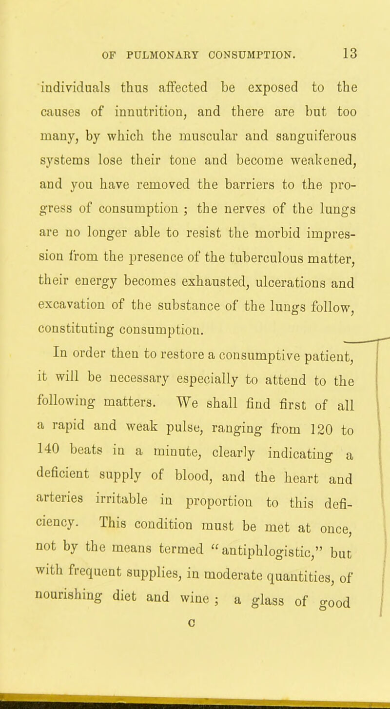 individuals thus affected be exposed to the causes of innutrition, and there are but too many, by which the muscular and sanguiferous systems lose their tone and become weakened, and you have removed the barriers to the pro- gress of consumption ; the nerves of the lungs are no longer able to resist the morbid impres- sion from the presence of the tuberculous matter, their energy becomes exhausted, ulcerations and excavation of the substance of the lungs follow, constituting consumption. In order then to restore a consumptive patient, it will be necessary especially to attend to the following matters. We shall find first of all a rapid and weak pulse, ranging from 120 to 140 beats in a minute, clearly indicating a deficient supply of blood, and the heart and arteries irritable in proportion to this defi- ciency. This condition must be met at once, not by the means termed antiphlogistic, buc with frequent supplies, in moderate quantities, of nourishing diet and wine ; a glass of good 0