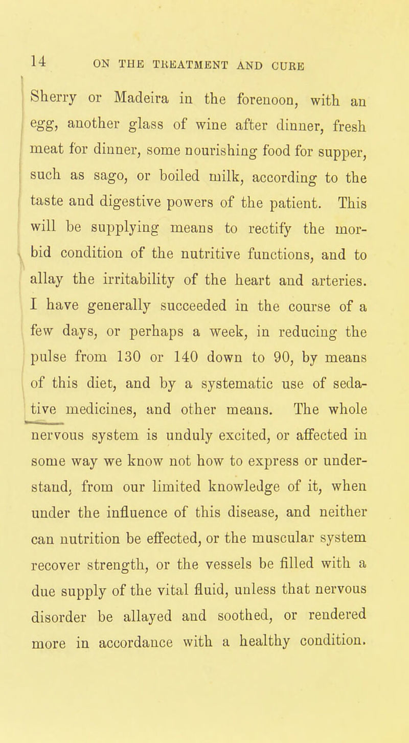 Sherry or Madeira in the forenoon, with an egg, another glass of wine after dinner, fresh meat for dinner, some nourishing food for supper, such as sago, or boiled milk, according to the taste and digestive powers of the patient. This will be supplying means to rectify the mor- \ bid condition of the nutritive functions, and to allay the irritability of the heart and arteries. I have generally succeeded in the course of a few days, or perhaps a week, in reducing the pulse from 130 or 140 down to 90, by means 1 of this diet, and by a systematic use of seda- tive medicines, and other means. The whole nervous system is unduly excited, or affected in some way we know not how to express or under- stand, from our limited knowledge of it, when under the influence of this disease, and neither can nutrition be effected, or the muscular system recover strength, or the vessels be filled with a due supply of the vital fluid, unless that nervous disorder be allayed and soothed, or rendered more in accordance with a healthy condition.