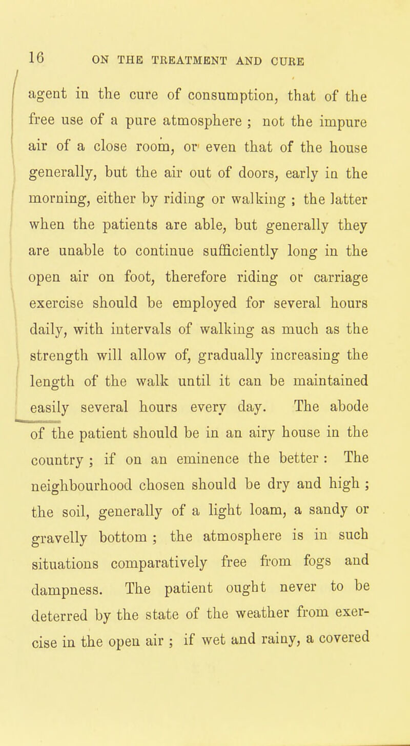 agent in the cure of consumption, that of the free use of a pure atmosphere ; not the impure air of a close room, or' even that of the house generally, but the air out of doors, early in the morning, either by riding or walking ; the latter when the patients are able, but generally they are unable to continue sufficiently long in the open air on foot, therefore riding or carriage exercise should be employed for several hours daily, with intervals of walking as much as the strength will allow of, gradually increasing the length of the walk until it can be maintained easily several hours every day. The abode of the patient should be in an airy house in the country ; if on an eminence the better : The neighbourhood chosen should be dry and high ; the soil, generally of a light loam, a sandy or gravelly bottom ; the atmosphere is in such situations comparatively free from fogs and dampness. The patient ought never to be deterred by the state of the weather from exer- cise in the open air ; if wet and rainy, a covered