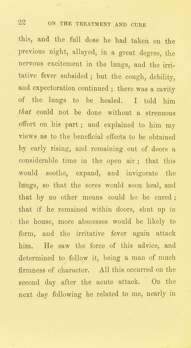 this, and the full dose he had taken on the previous night, allayed, in a great degree, the nervous excitement in the lungs, and the irri- tative fever subsided ; but the cough, debility, and expectoration continued ; there was a cavity of the lungs to be healed. I told him that could not be done without a strenuous effort on his part; and explained to him my viev^^s as to the beneficial effects to be obtained by early rising, and remaining out of doors a considerable time in the open air ; that this would soothe, expand, and invigorate the lungs, so that the sores would soon heal, and that bv no other means could he be cured : that if he remained within doors, shut up in the house, more abscesses would be likely to form, and the irritative fever again attack him. He saw the force of this advice, and determined to follow it, being a man of much firmness of character. All this occurred on the second day after the acute attack. On the next day following he related to me, nearly in