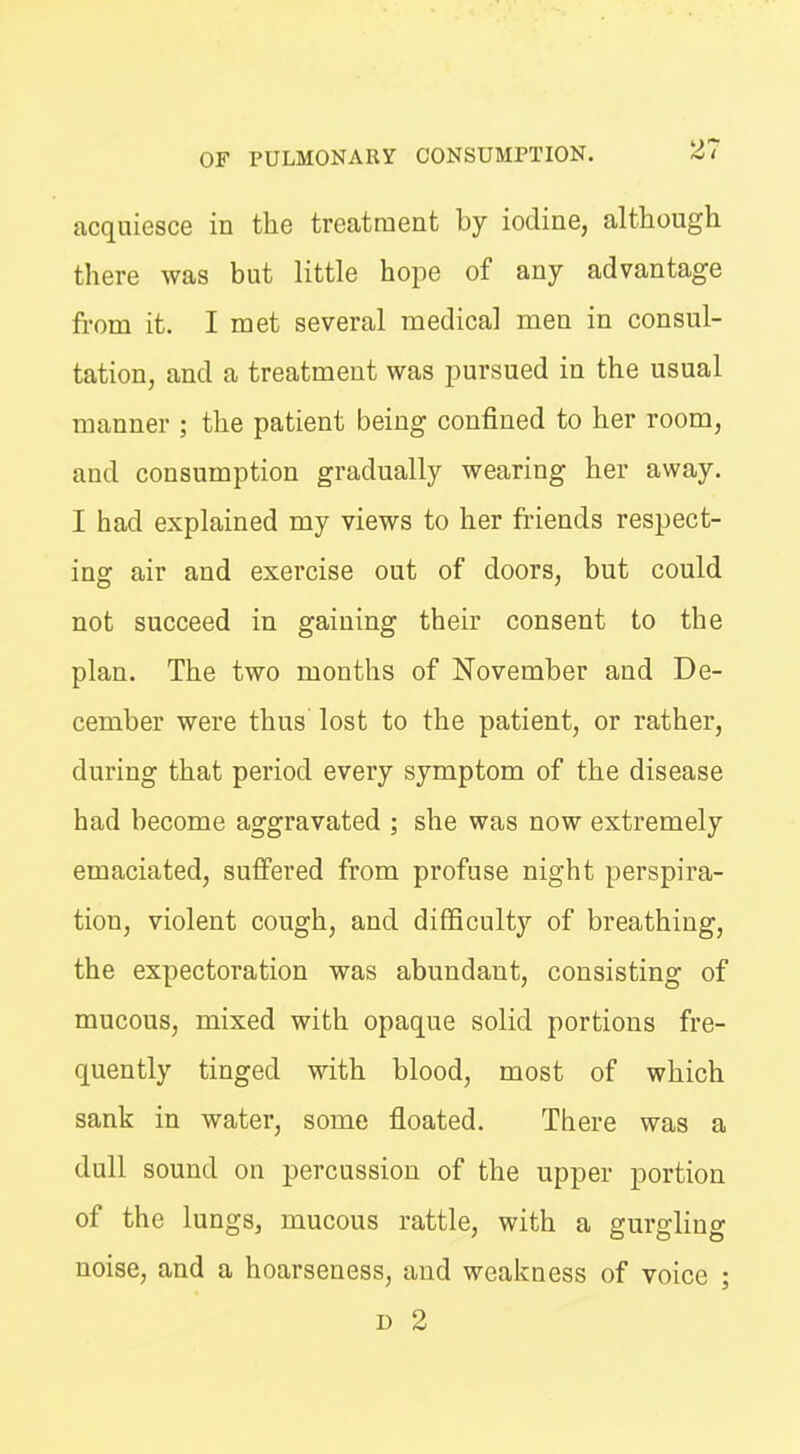 acquiesce in the treatment by iodine, although there was but little hope of any advantage from it. I met several medical men in consul- tation, and a treatment was pursued in the usual manner ; the patient being confined to her room, and consumption gradually wearing her away. I had explained my views to her friends respect- ing air and exercise out of doors, but could not succeed in gaining their consent to the plan. The two months of November and De- cember were thus lost to the patient, or rather, during that period every symptom of the disease had become aggravated ; she was now extremely emaciated, suffered from profuse night perspira- tion, violent cough, and difficulty of breathing, the expectoration was abundant, consisting of mucous, mixed with opaque solid portions fre- quently tinged with blood, most of which sank in water, some floated. There was a dull sound on percussion of the upper portion of the lungs, mucous rattle, with a gurgling noise, and a hoarseness, and weakness of voice ; D 2