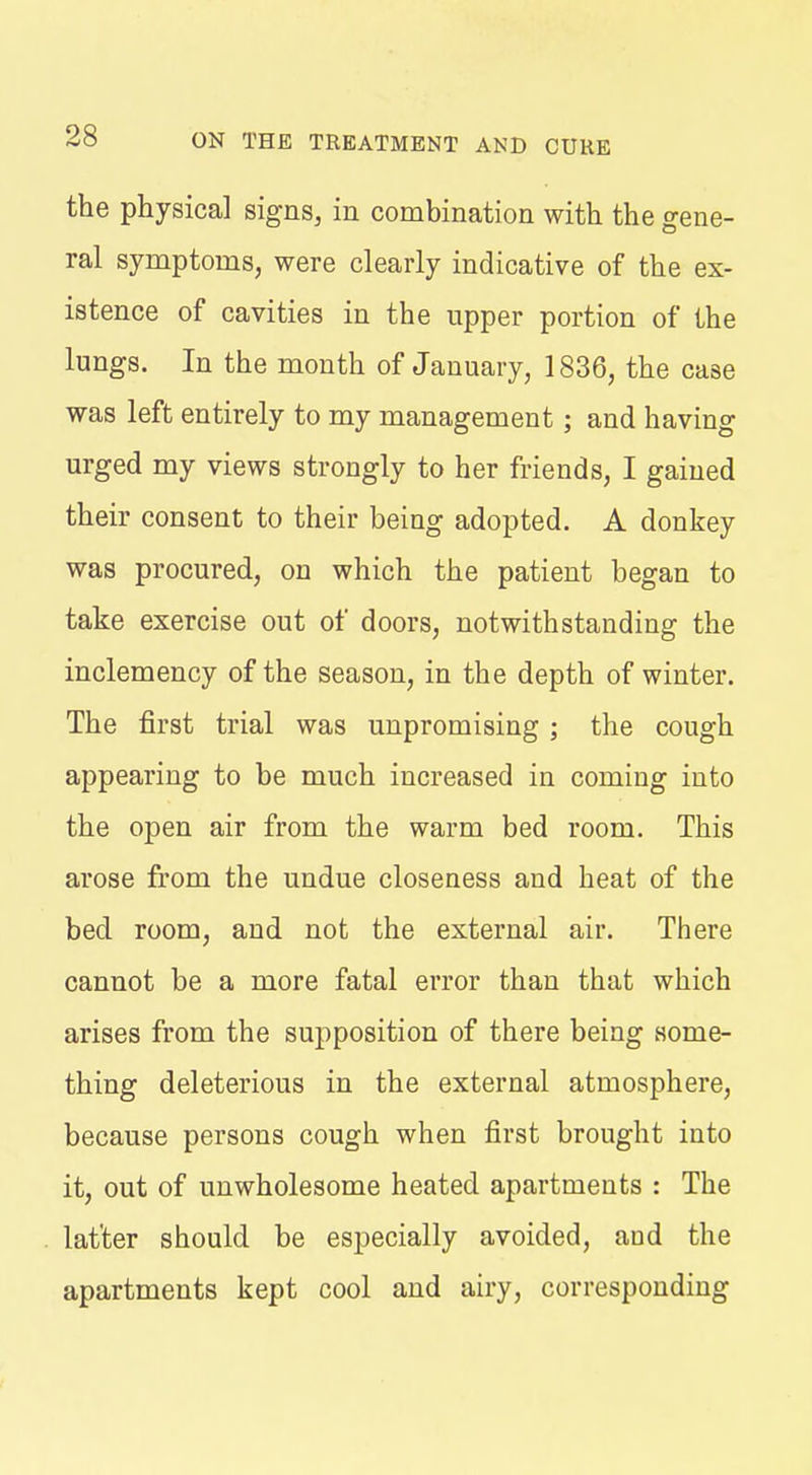 the physical signs, in combination with the gene- ral symptoms, were clearly indicative of the ex- istence of cavities in the upper portion of the lungs. In the month of January, 1836, the case was left entirely to my management ; and having urged my views strongly to her friends, I gained their consent to their being adopted. A donkey was procured, on which the patient began to take exercise out of doors, notwithstanding the inclemency of the season, in the depth of winter. The first trial was unpromising ; the cough appearing to be much increased in coming into the open air from the warm bed room. This arose from the undue closeness and heat of the bed room, and not the external air. There cannot be a more fatal error than that which arises from the supposition of there being some- thing deleterious in the external atmosphere, because persons cough when first brought into it, out of unwholesome heated apartments : The latter should be especially avoided, and the apartments kept cool and airy, corresponding