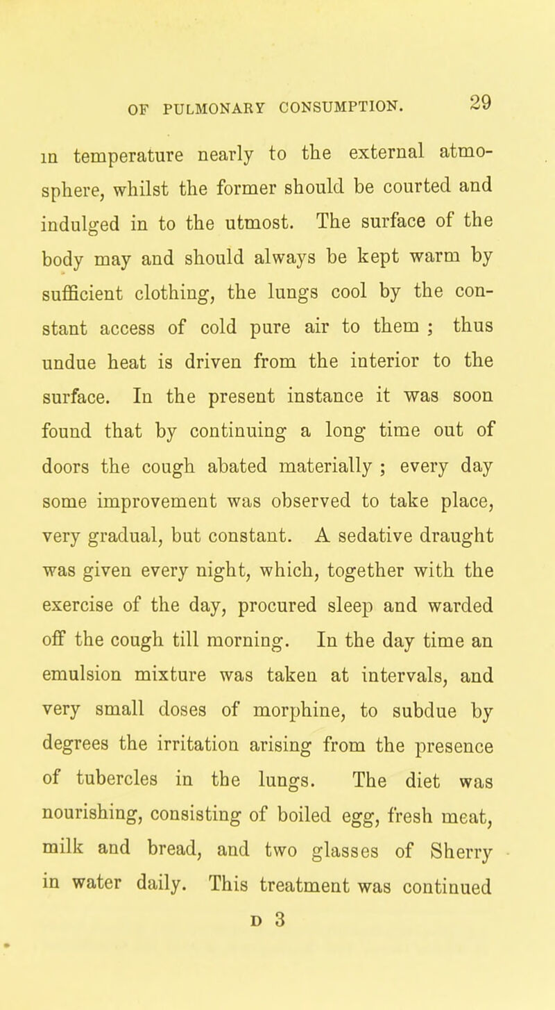 in temperature nearly to the external atmo- sphere, whilst the former should be courted and indulged in to the utmost. The surface of the body may and should always be kept warm by sufficient clothing, the lungs cool by the con- stant access of cold pure air to them ; thus undue heat is driven from the interior to the surface. In the present instance it was soon found that by continuing a long time out of doors the cough abated materially ; every day some improvement was observed to take place, very gradual, but constant. A sedative draught was given every night, which, together with the exercise of the day, procured sleep and warded off the cough till morning. In the day time an emulsion mixture was taken at intervals, and very small doses of morphine, to subdue by degrees the irritation arising from the presence of tubercles in the lungs. The diet was nourishing, consisting of boiled egg, fresh meat, milk and bread, and two glasses of Sherry in water daily. This treatment was continued