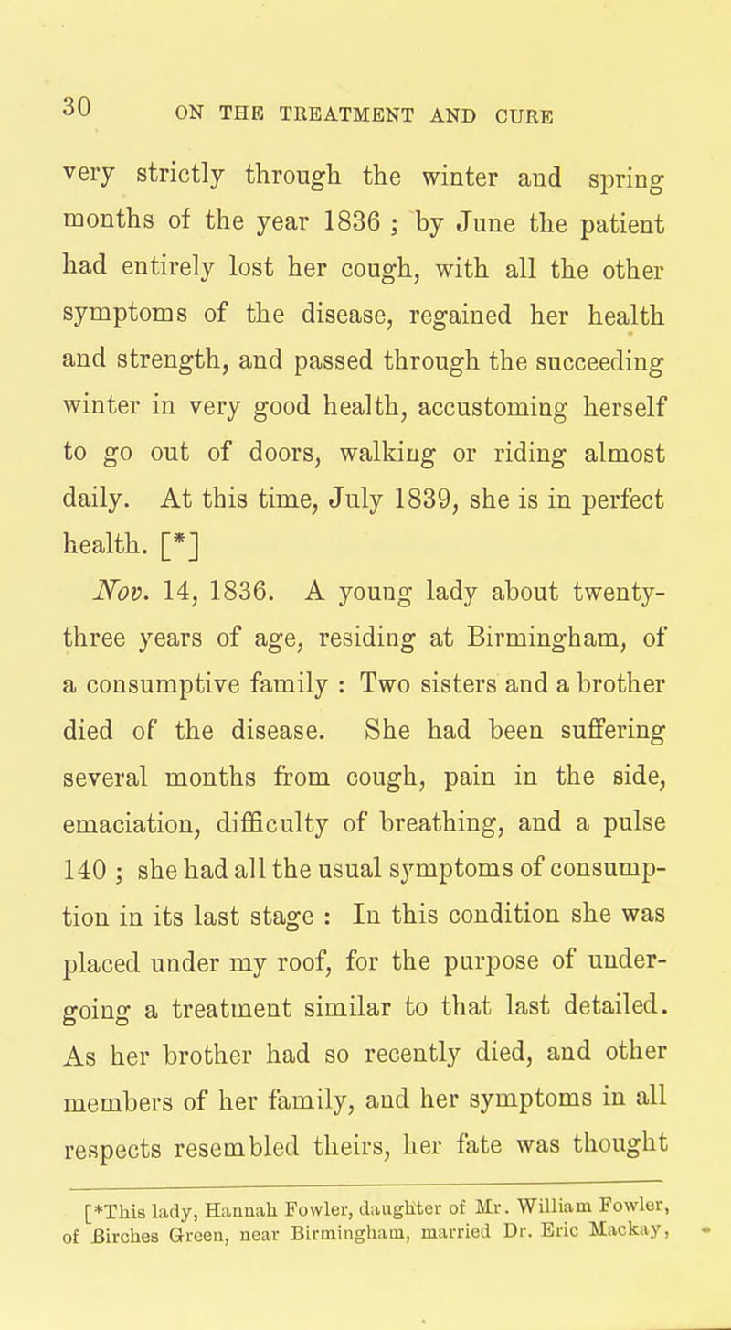 very strictly through the winter and spring months of the year 1836 ; by June the patient had entirely lost her cough, with all the other symptoms of the disease, regained her health and strength, and passed through the succeeding winter in very good health, accustoming herself to go out of doors, walking or riding almost daily. At this time, July 1839, she is in perfect health. [*J Nov. 14, 1836. A young lady about twenty- three years of age, residing at Birmingham, of a consumptive family : Two sisters and a brother died of the disease. She had been suffering several months from cough, pain in the side, emaciation, difficulty of breathing, and a pulse 140 ; she had all the usual symptoms of consump- tion in its last stage : In this condition she was placed under my roof, for the purpose of under- going a treatment similar to that last detailed. As her brother had so recently died, and other members of her family, and her symptoms in all respects resembled theirs, her fate was thought [♦This lady, Hannah Fowler, daughter of Mr. William Fowler, of Birches Green, near Birmingham, married Dr. Eric Mackay,