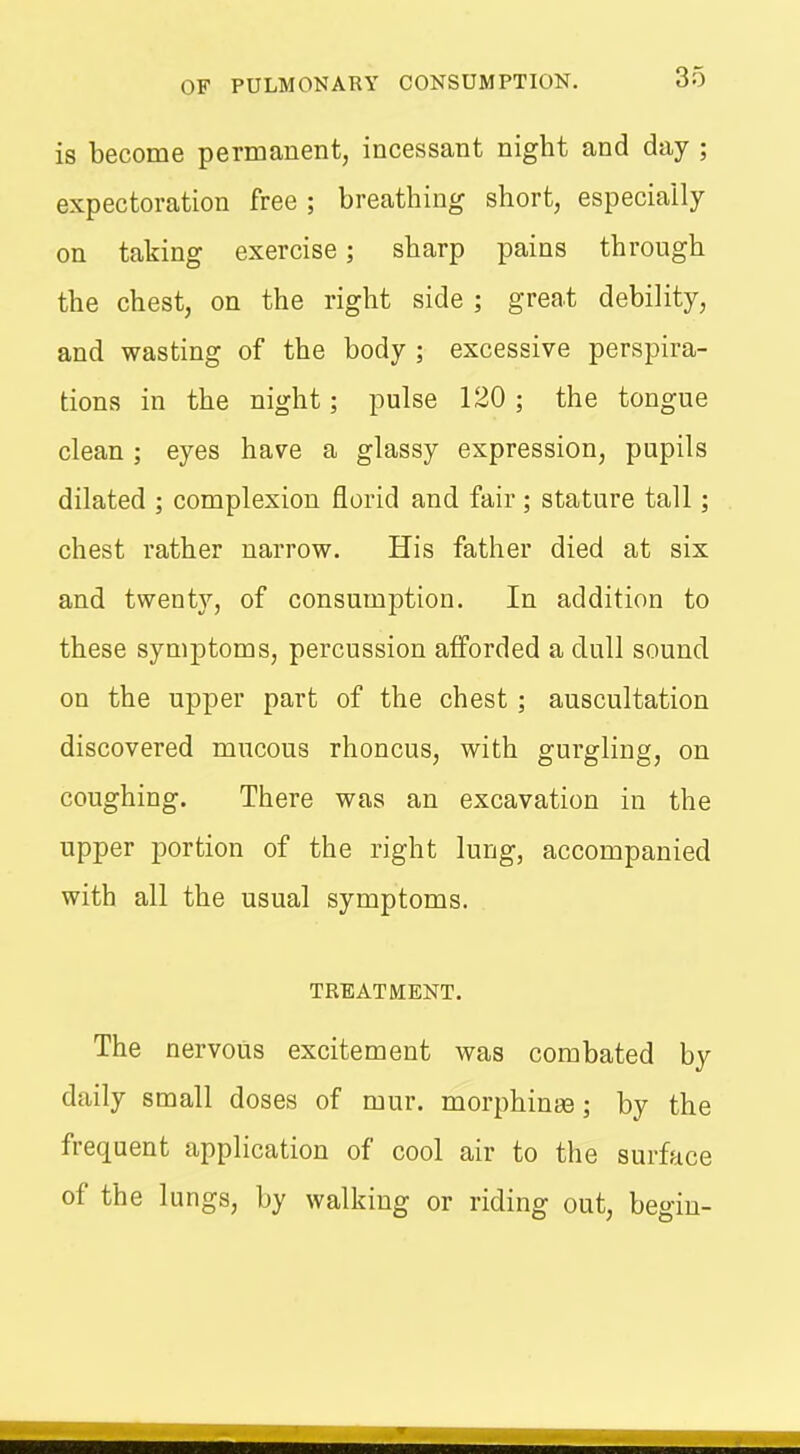 is become permanent, incessant night and day ; expectoration free; breathing short, especiaily on taking exercise; sharp pains through the chest, on the right side ; great debility, and wasting of the body ; excessive perspira- tions in the night; pulse 120 ; the tongue clean; eyes have a glassy expression, pupils dilated ; complexion florid and fair; stature tall; chest rather narrow. His father died at six and twenty, of consumption. In addition to these symptoms, percussion afforded a dull sound on the upper part of the chest ; auscultation discovered mucous rhoncus, with gurgling, on coughing. There was an excavation in the upper portion of the right lung, accompanied with all the usual symptoms. TREATMENT. The nervous excitement was combated by daily small doses of mur. morphinaa; by the frequent application of cool air to the surface of the lungs, by walking or riding out, begin-