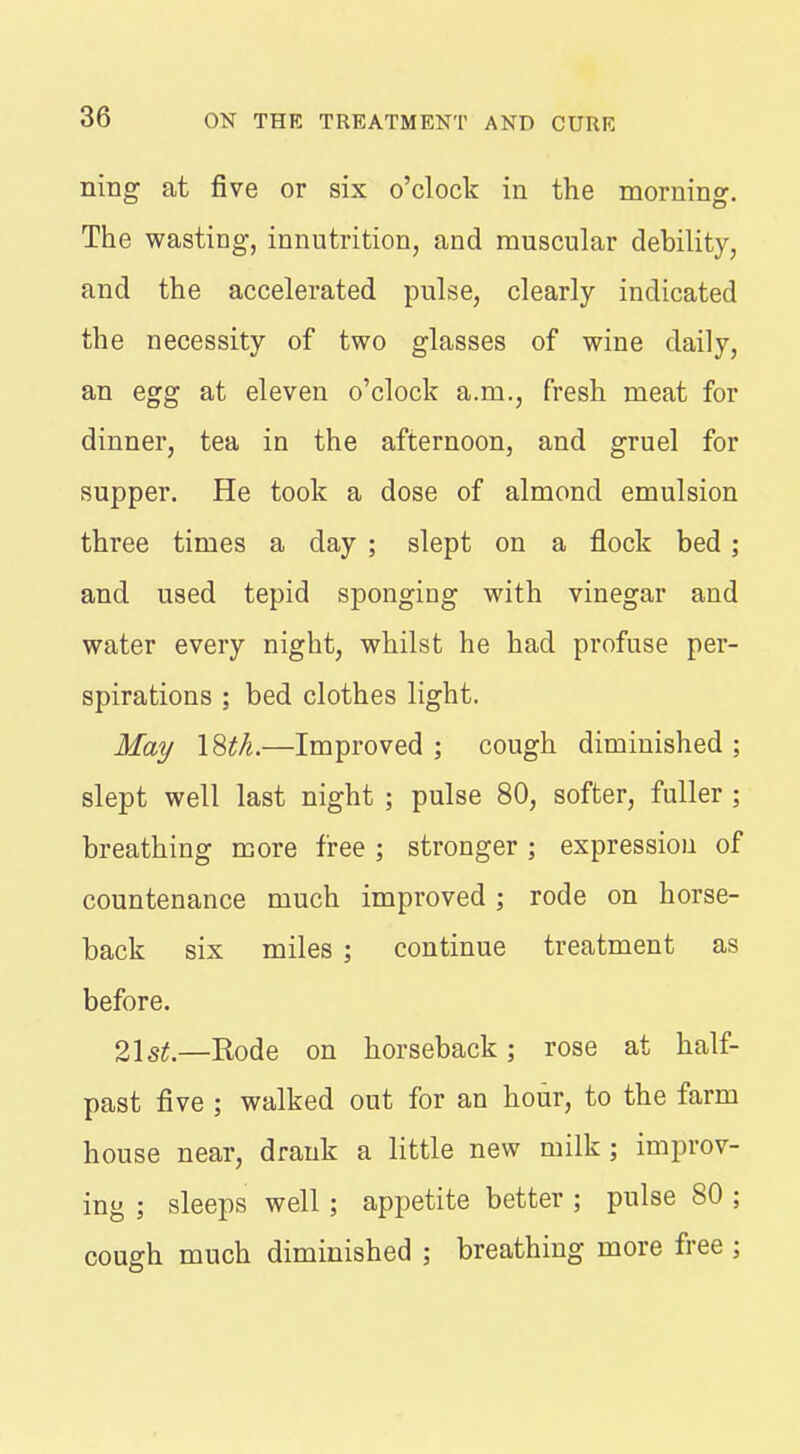 nmg at five or six o'clock in the morning. The wasting, innutrition, and muscular debility, and the accelerated pulse, clearly indicated the necessity of two glasses of wine daily, an egg at eleven o'clock a.m., fresh meat for dinner, tea in the afternoon, and gruel for supper. He took a dose of almond emulsion three times a day ; slept on a flock bed ; and used tepid sponging with vinegar and water every night, whilst he had profuse per- spirations ; bed clothes light. Ma]/ I8tk.—Improved ; cough diminished ; slept well last night ; pulse 80, softer, fuller ; breathing more free ; stronger; expression of countenance much improved ; rode on horse- back six miles ; continue treatment as before. 21 s^.—Rode on horseback; rose at half- past five ; walked out for an hour, to the farm house near, drank a little new milk ; improv- ing ; sleeps well ; appetite better ; pulse 80 ; cough much diminished ; breathing more free ;