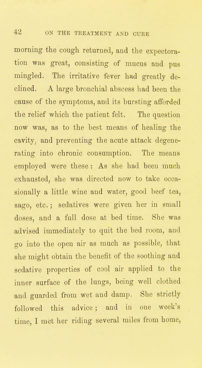 morning the cough returned, and the exjiectora- tion was great, consisting of mucus and pus mingled. The irritative fever had greatly de- clined. A large bronchial abscess had been the cause of the symptoms, and its bursting afforded the relief which the patient felt. The question now was, as to the best means of healing the cavity; and preventing the acute attack degene- rating into chronic consumption. The means employed were these: As she had been much exhausted, she was directed now to take occa- sionally a little wine and water, good beef tea, sago, etc.; sedatives were given her in small doses, and a full dose at bed time. She was advised immediately to quit the bed room, and go into the open air as much as possible, that she might obtain the benefit of the soothing and sedative properties of cool air applied to the inner surface of the lungs, being well clothed and guarded from wet and damp. She strictly followed this advice; and in one week's time, I met her riding several miles from home.