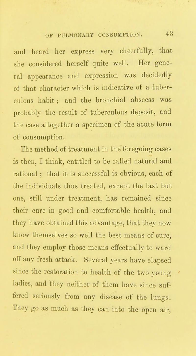 and heard her express very cheerfully, that she considered herself quite well. Her gene- ral appearance and expression was decidedly ot that character which is indicative of a tuber- culous habit; and the bronchial abscess was probably the result of tuberculous deposit, and the case altogether a specimen of the acute form of consumption. The method of treatment in the foregoing cases is then, I think, entitled to be called natm^al and rational; that it is successful is obvious, each of the individuals thus treated, except the last but one, still under treatment, has remained since their cure in good and comfortable health, and they have obtained this advantage, that they now know themselves so well the best means of cure, and they employ those means effectually to ward off any fresh attack. Several years have elapsed since the restoration to health of the tvvo young ' ladies, and they neither of them have since suf- fered seriously from any disease of the lungs. They go as much as they can into the open air,