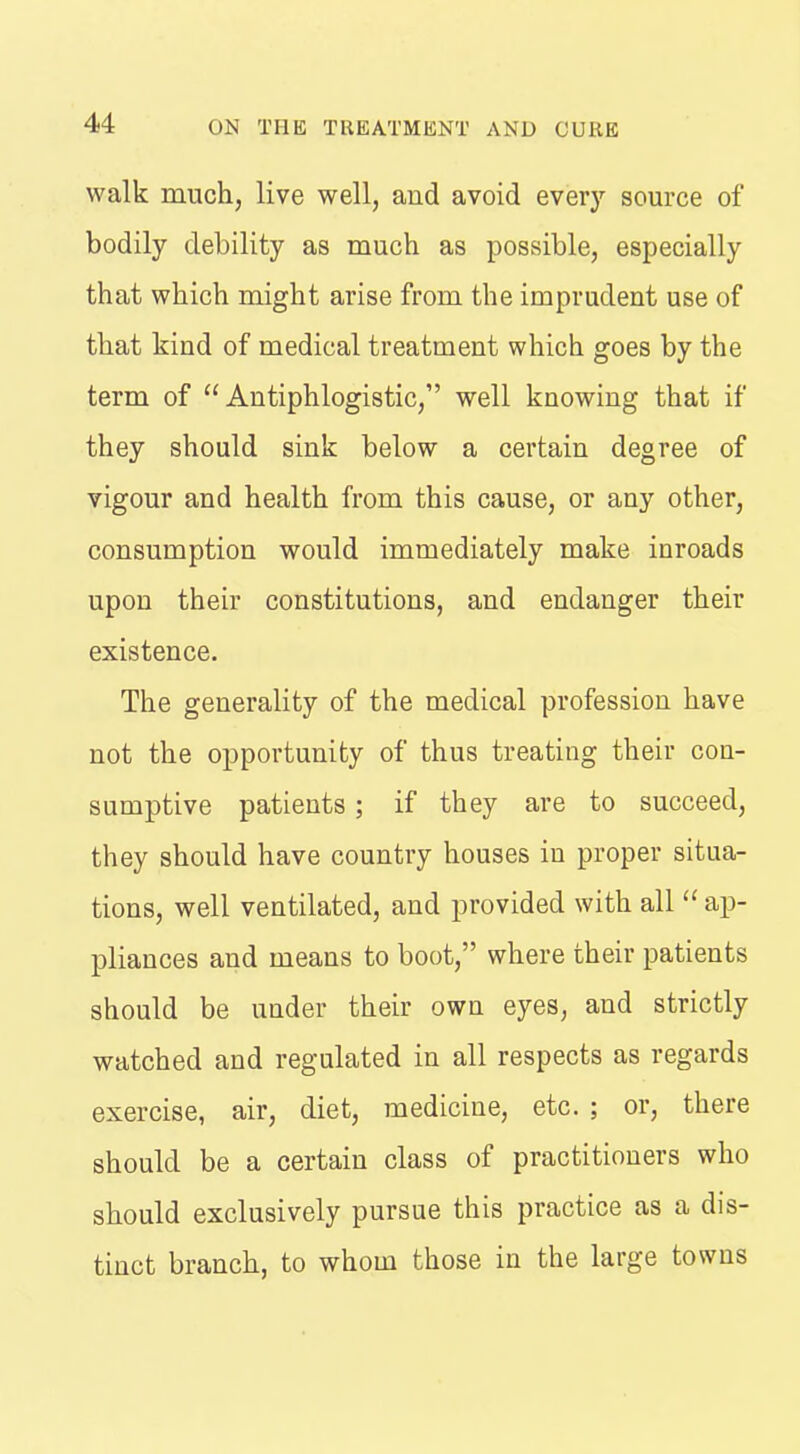 walk much, live well, and avoid everj'^ source of bodily debility as much as possible, especially that which might arise from the imprudent use of that kind of medical treatment which goes by the term of Antiphlogistic, well knowing that if they should sink below a certain degree of vigour and health from this cause, or any other, consumption would immediately make inroads upon their constitutions, and endanger their existence. The generality of the medical profession have not the opportunity of thus treating their con- sumptive patients; if they are to succeed, they should have country houses in proper situa- tions, well ventilated, and provided with all  ap- pliances and means to boot, where their patients should be under their own eyes, and strictly watched and regulated in all respects as regards exercise, air, diet, medicine, etc. ; or, there should be a certain class of practitioners who should exclusively pursue this practice as a dis- tinct branch, to whom those in the large towns